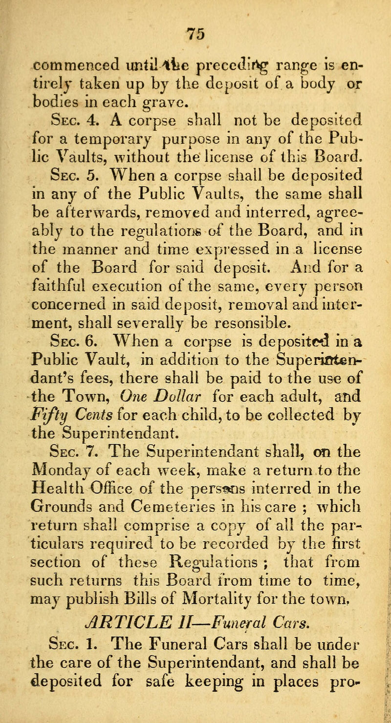 commenced until4lie preceding range is en- tirely taken up by the deposit of a body or bodies in each grave. Sec. 4. A corpse shall not be deposited for a temporary purpose in any of the Pub- lic Vaults, without the license of this Board. Sec 5. When a corpse shall be deposited in any of the Public Vaults, the same shall be afterwards, removed and interred, agree- ably to the regulations of the Board, and in the manner and time expressed in a license of the Board for said deposit. And for a faithful execution of the same, every person concerned in said deposit, removal and inter- ment, shall severally be resonsible. Sec. 6. When a corpse is deposited in a Public Vault, in addition to the Superioten- dant's fees, there shall be paid to the use of the Town, One Dollar for each adult, and Fifty Cents for each child, to be collected by the Superintendant. Sec 7. The Superintendant shall, on the Monday of each w7eek, make a return to the Health Office of the persMis interred in the Grounds and Cemeteries in his care ; which return shall comprise a copy of all the par- ticulars required to be recorded by the first section of these Regulations ; that from such returns this Board from time to time, may publish Bills of Mortality for the town. ARTICLE II—Funeral Cars. Sec 1. The Funeral Cars shall be under the care of the Superintendant, and shall be deposited for safe keeping in places pro-