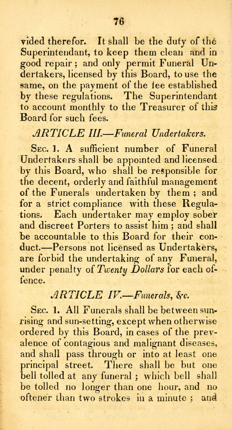 Tided therefor. It shall be the duty of the Superintendant, to keep them clean and in good repair; and only permit Funeral Un- dertakers, licensed by this Board, to use the same, on the payment of the lee established by these regulations. The Superintendant to account monthly to the Treasurer of this Board for such fees. ARTICLE III—Funeral Undertakers. Sec. L A sufficient number of Funeral Undertakers shall be appointed and licensed by this Board, who shall be responsible for the decent, orderly and faithful management of the Funerals undertaken by them ; and for a strict compliance with these Regula- tions. Each undertaker may employ sober and discreet Porters to assist him; and shall be accountable to this Board for their con- duct.—Persons not licensed as Undertakers, are forbid the undertaking of any Funeral, under penalty of Twenty Dollars for each of- fence. ARTICLE IK—Funerals, fr* Sec 1. All Funerals shall be between sun- rising and sun-setting, except when otherwise ordered by this Board, in cases of the prev- alence of contagious and malignant diseases, and shall pass through or into at least one principal street. There shall be but one bell tolled at any funeral ; which bell shall be tolled no longer than one hour, and no oftener than two strokes in a minute : an<i