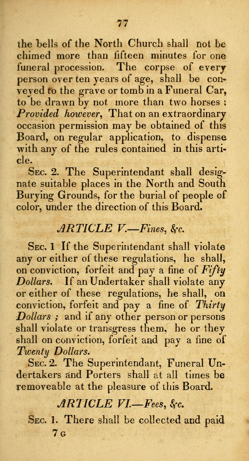the bells of the North Church shall not be chimed more than fifteen minutes for one funeral procession. The corpse of every person over ten years of age, shall be con- veyed to the grave or tomb in a Funeral Car, to be drawn by not more than two horses : Provided however. That on an extraordinary occasion permission may be obtained of this Board, on regular application, to dispense with any of the rules contained in this arti- cle. Sec 2. The Superintendant shall desig- nate suitable places in the North and South Burying Grounds, for the burial of people of color, under the direction of this Board. ARTICLE F.—Fines, 8fc. Sec 1 If the Superintendant shall violate any or either of these regulations, he shall, on conviction, forfeit and pay a fine of Fifty Dollars, If an Undertaker shall violate any or either of these regulations, he shall, on conviction, forfeit and pay a fine of Thirty Dollars ; and if any other person or persons shall violate or transgress them, he or they shall on conviction, forfeit and pay a fine of Twenty Dollars. Sec 2. The Superintendant, Funeral Un- dertakers and Porters shall at all times be removeable at the pleasure of this Board. ARTICLE VI—Fees, Src. Sec 1. There shall be collected and paid 7g