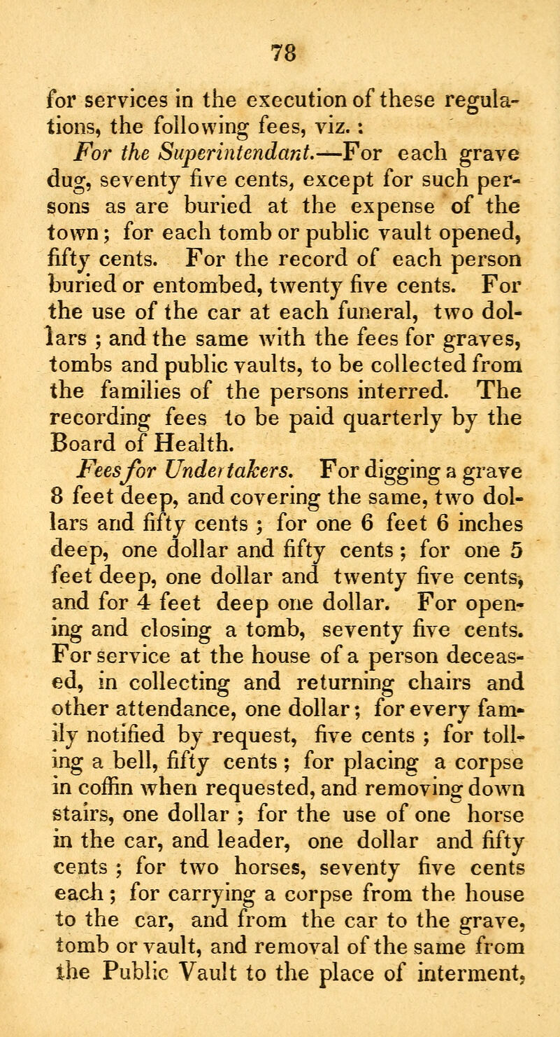 for services in the execution of these regula- tions, the following fees, viz.: For the Superintendant.—For each grave dug, seventy five cents, except for such per- sons as are buried at the expense of the town; for each tomb or public vault opened, fifty cents. For the record of each person buried or entombed, twenty five cents. For the use of the car at each funeral, two dol- lars ; and the same with the fees for graves, tombs and public vaults, to be collected from the families of the persons interred. The recording fees to be paid quarterly by the Board of Health. Fees for Undertakers. For digging a grave 8 feet deep, and covering the same, two dol- lars and fifty cents ; for one 6 feet 6 inches deep, one dollar and fifty cents; for one 5 feet deep, one dollar and twenty five cents, and for 4 feet deep one dollar. For open- ing and closing a tomb, seventy five cents. For service at the house of a person deceas- ed, in collecting and returning chairs and other attendance, one dollar; for every fam- ily notified by request, five cents ; for toll- ing a bell, fifty cents ; for placing a corpse in coffin when requested, and removing dowrn stairs, one dollar ; for the use of one horse in the car, and leader, one dollar and fifty cents ; for two horses, seventy five cents each; for carrying a corpse from the house to the car, and from the car to the grave, tomb or vault, and removal of the same from the Public Vault to the place of interment,