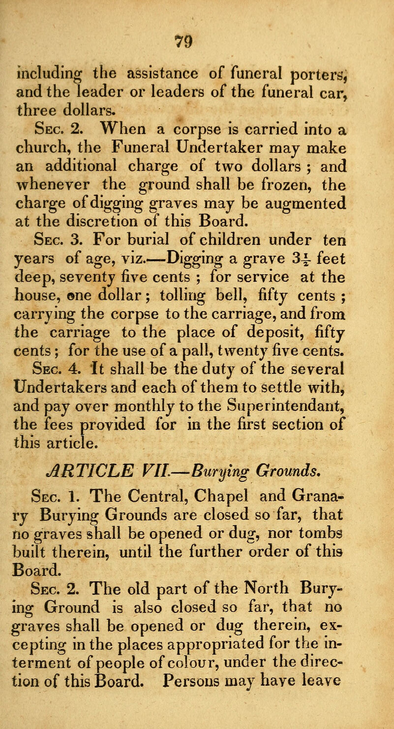 including the assistance of funeral porters, and the leader or leaders of the funeral car, three dollars. Sec. 2. When a corpse is carried into a church, the Funeral Undertaker may make an additional charge of two dollars ; and whenever the ground shall be frozen, the charge of digging graves may be augmented at the discretion of this Board. Sec 3. For burial of children under ten years of age, viz.—Digging a grave 34- feet deep, seventy five cents ; for service at the house, ©ne dollar; tolling bell, fifty cents ; carrying the corpse to the carriage, and from the carriage to the place of deposit, fifty cents; for the use of a pall, twenty five cents. Sec 4. It shall be the duty of the several Undertakers and each of them to settle with, and pay over monthly to the Superintendant, the fees provided for in the first section of this article. ARTICLE VII—Burying Grounds. Sec 1. The Central, Chapel and Grana- ry Burying Grounds are closed so far, that no graves shall be opened or dug, nor tombs built therein, until the further order of this Board. Sec 2. The old part of the North Bury- ing Ground is also closed so far, that no graves shall be opened or dug therein, ex- cepting in the places appropriated for the in- terment of people of colour, under the direc- tion of this Board. Persons may have leave