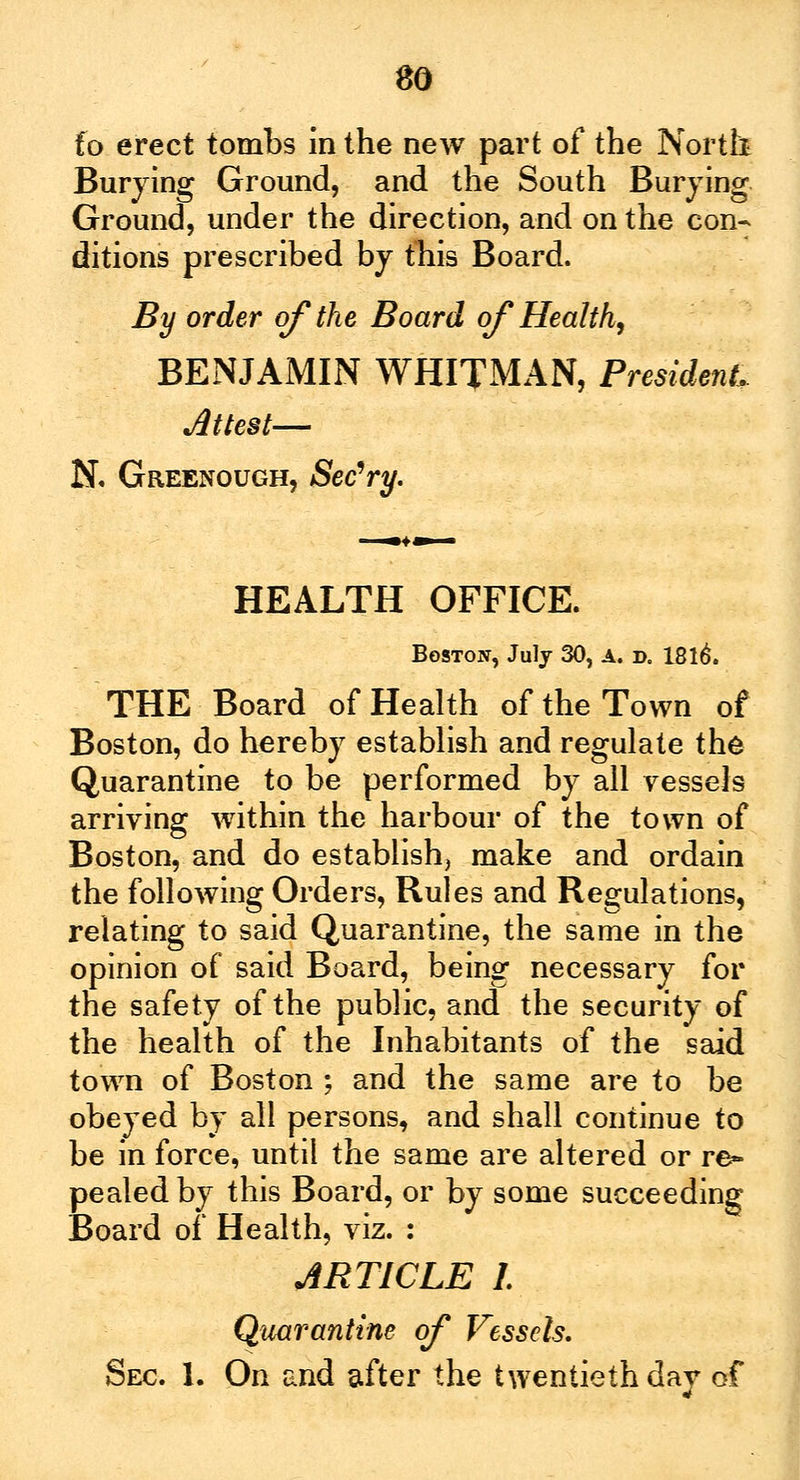 so fa erect tombs in the new part of the North Burying Ground, and the South Burying Ground, under the direction, and on the con- ditions prescribed by this Board. By order of the Board of Health, BENJAMIN WHITMAN, President, Attest— N. Greenough, Sec'ry. HEALTH OFFICE. Boston, July 30, A. d. 1816. THE Board of Health of the Town of Boston, do hereby establish and regulate the Quarantine to be performed by all vessels arriving within the harbour of the town of Boston, and do establish, make and ordain the following Orders, Rules and Regulations, relating to said Quarantine, the same in the opinion of said Board, being necessary for the safety of the public, and the security of the health of the Inhabitants of the said town of Boston ; and the same are to be obeyed by all persons, and shall continue to be in force, until the same are altered or re- pealed by this Board, or by some succeeding Board of Health, viz. : ARTICLE I Quarantine of Vessels.
