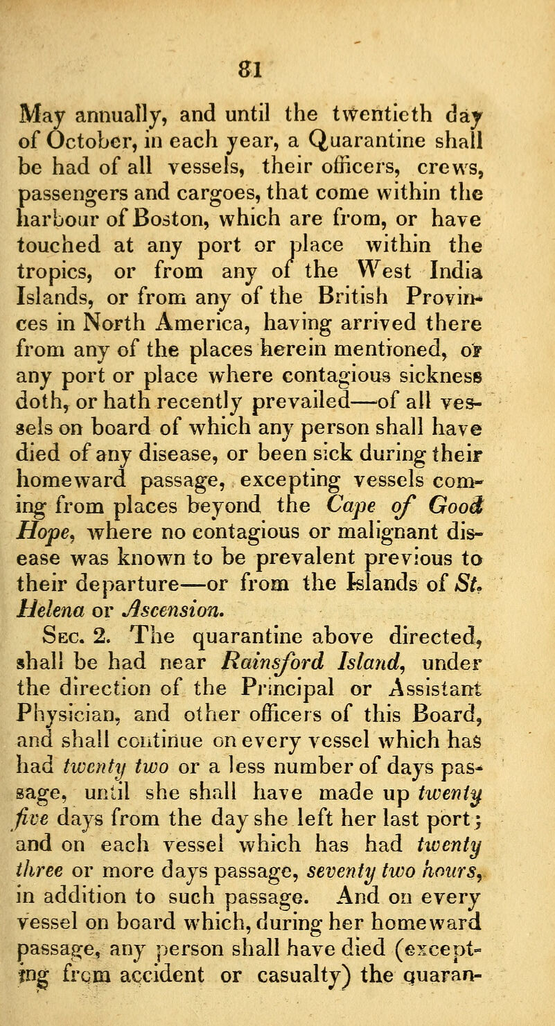 of October, in each year, a Quarantine shall be had of all vessels, their officers, crews, passengers and cargoes, that come within the harbour of Boston, which are from, or have touched at any port or place within the tropics, or from any 01 the West India Islands, or from any of the British Provin- ces in North America, having arrived there from any of the places herein mentioned, of any port or place where contagious sickness doth, or hath recently prevailed—of all ves- sels on board of which any person shall have died of any disease, or been sick during their homeward passage, excepting vessels com- ing from places beyond the Cape of Good Hope, where no contagious or malignant dis- ease was known to be prevalent previous to their departure—or from the Islands of St. Helena or Ascension, Sec 2. The quarantine above directed, shall be had near Rainsford Island, under the direction of the Principal or Assistant Physician, and other officers of this Board, and shall continue on every vessel which has had twenty two or a less number of days pas- sage, until she shall have made up twenty five days from the day she left her last port; and on each vessel which has had twenty three or more days passage, seventy two hours, in addition to such passage. And on every vessel on board which, during her homeward passage, any person shall have died (except- ing from accident or casualty) the quaran-