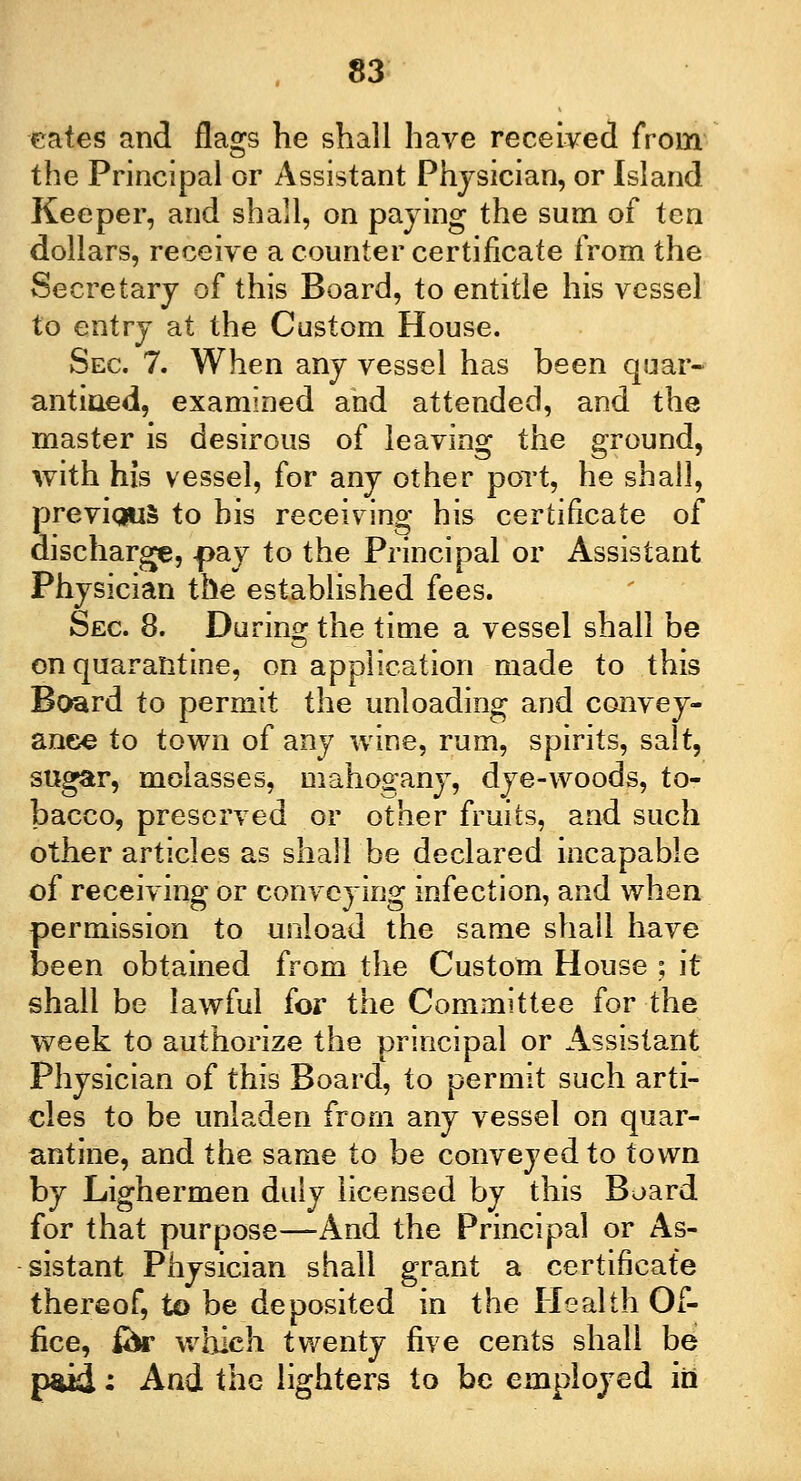eates and flags he shall have received from the Principal or Assistant Physician, or Island Keeper, and shall, on paying the sum of ten dollars, receive a counter certificate from the Secretary of this Board, to entitle his vessel to entry at the Custom House. Sec. 7. When any vessel has been quar- antined, examined and attended, and the master is desirous of leaving the ground, with his vessel, for any other port, he shall, previous to his receiving his certificate of discharge, -pay to the Principal or Assistant Physician the established fees. Sec 8. During the time a vessel shall be on quarantine, on application made to this Board to permit the unloading and convey- ance to town of any wine, rum, spirits, salt, sugar, molasses, mahogany, dye-woods, to- bacco, preserved or other fruits, and such other articles as shall be declared incapable of receiving or conveying infection, and when permission to unload the same shall have been obtained from the Custom House ; it shall be lawful for the Committee for the week to authorize the principal or Assistant Physician of this Board, to permit such arti- cles to be unladen from any vessel on quar- antine, and the same to be conveyed to town by Lighermen duly licensed by this Board for that purpose—And the Principal or As- sistant Physician shall grant a certificate thereof, to be deposited in the Health Of- fice, for which twenty five cents shall be paid; And the lighters to be employed in