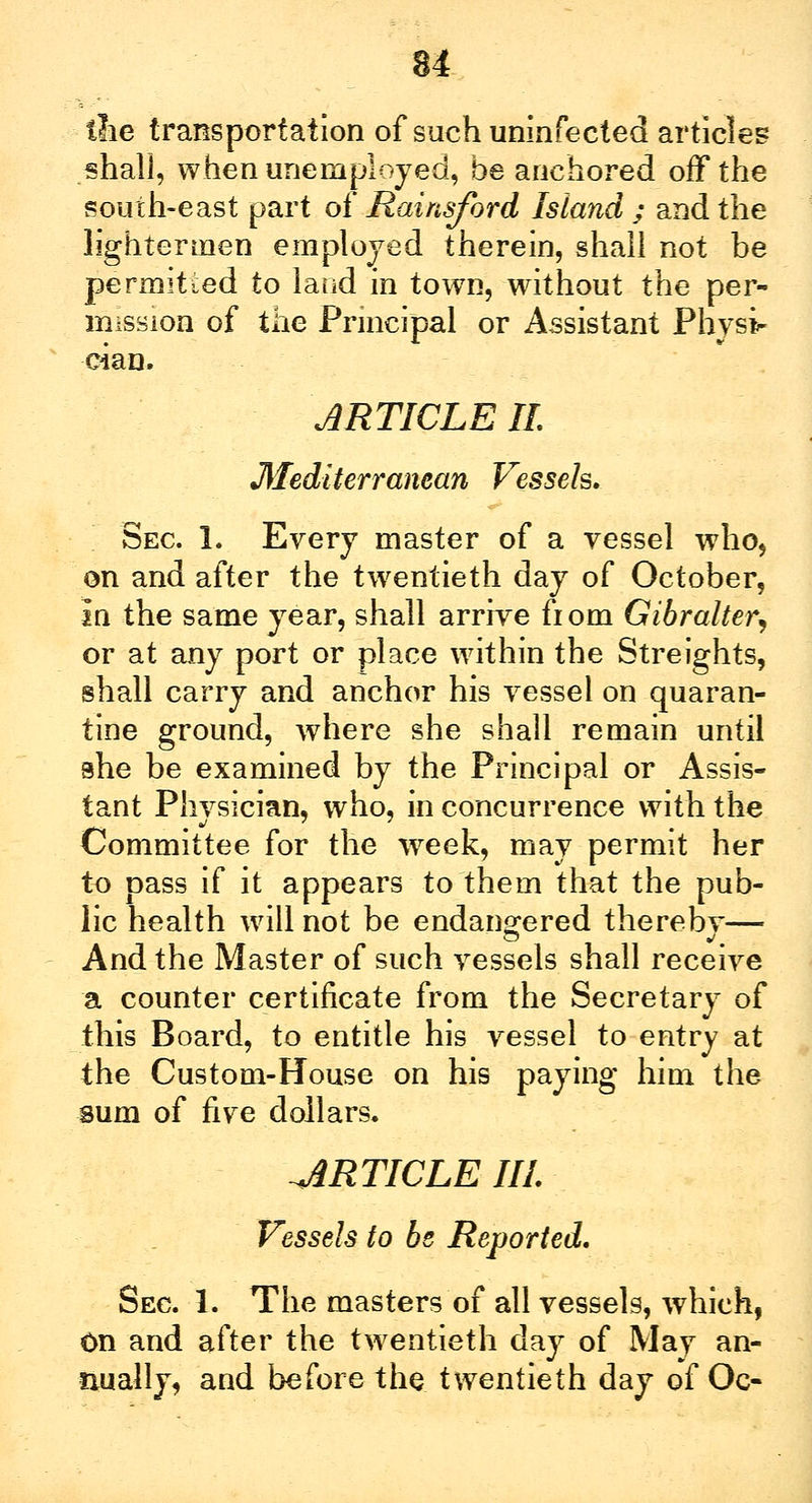 ilie transportation of such uninfected articles shall, when unemployed, be anchored off the south-east part of Rainsford Island ; and the lightermen employed therein, shall not be permitted to laud in town, without the per- mission of the Principal or Assistant Physi- cian. ARTICLE It. Mediterranean Vessels. Sec 1. Every master of a vessel who, on and after the twentieth day of October, In the same year, shall arrive fiom Gibralter, or at any port or place within the Streights, shall carry and anchor his vessel on quaran- tine ground, where she shall remain until she be examined by the Principal or Assis- tant Physician, who, in concurrence with the Committee for the week, may permit her to pass if it appears to them that the pub- lic health will not be endangered therebv— And the Master of such vessels shall receive a counter certificate from the Secretary of this Board, to entitle his vessel to entry at the Custom-House on his paying him the sum of five dollars. ARTICLE III. Vessels to be Reported. Sec 1. The masters of all vessels, which, On and after the twentieth day of May an- nually, and before the twentieth day of Oc-