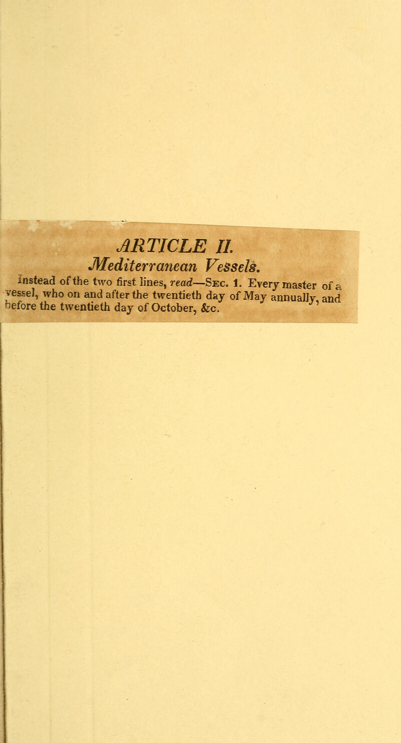 ARTICLE II Mediterranean Vessels. Instead of the two first lines, read—Sec. 1. Every master of a vessel, who on and after the twentieth day of May annually and nefore the twentieth day of October, &c.