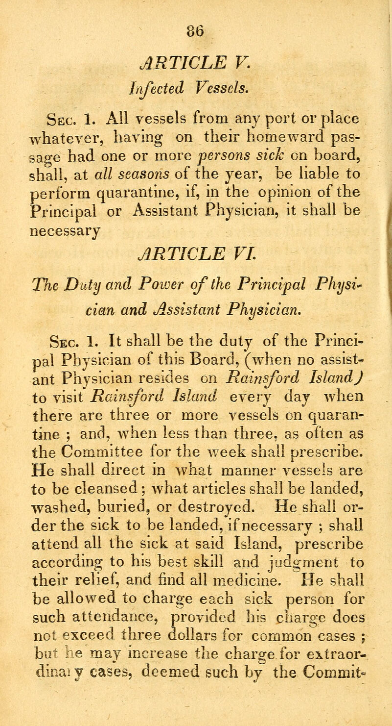 ARTICLE V. Infected Vessels. Sec. 1. All vessels from any port or place whatever, having on their homeward pas- sage had one or more persons sick on board, shall, at all seasons of the year, be liable to perform quarantine, if, in the opinion of the Principal or Assistant Physician, it shall be necessary ARTICLE VI. The Duty and Power of the Principal Physic cian and Assistant Physician. Sec 1. It shall be the duty of the Princi- pal Physician of this Board, (when no assist- ant Physician resides on Rainsjbrd Island J to visit Rainsford Island every day when there are three or more vessels on quaran- tine ; and, when less than three, as often as the Committee for the week shall prescribe. He shall direct in what manner vessels are to be cleansed; what articles shall be landed, washed, buried, or destroyed. He shall or- der the sick to be landed, if necessary ; shall attend all the sick at said Island, prescribe according to his best skill and judgment to their relief, and mid all medicine. Pie shall be allowed to charge each sick person for such attendance, provided his charge does not exceed three dollars for common cases ; but he may increase the charge for extraor- diiiaiy cases, deemed such bv the Commit-