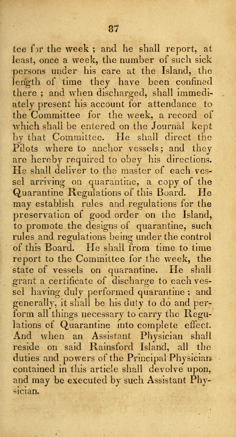 tee far the week ; and he shall report, at least, once a week, the number of such sick persons under his care at the Island, the length of time thej have been confined there ; and when discharged, shall immedi- ately present his account for attendance to the Committee for t}\e week, a record of which shall be entered on the Journal kept by that Committee. He shall direct the Pilots where to anchor vessels; and thev are hereby required to obey his directions. He shall deliver to the master of each ves- sel arriving on quarantine, a copy of the Quarantine Regulations of this Board. He may establish rules and regulations for the preservation of good order on the Island, to promote the designs of quarantine, such rules and regulations being under the control of this Board. He shall from time to time report to the Committee for the week, the state of vessels on quarantine. He shall grant a certificate of discharge to each ves- sel having duly performed quarantine ; and generally, it shall be his duty to do and per- form all things necessary to carry the Regu- lations of Quarantine into complete effect. And when an Assistant Physician shall reside on said Rains ford Island, all the duties and powers of the Principal Physician; contained in this article shall devolve upon, and may be executed by such Assistant Phy- sician.