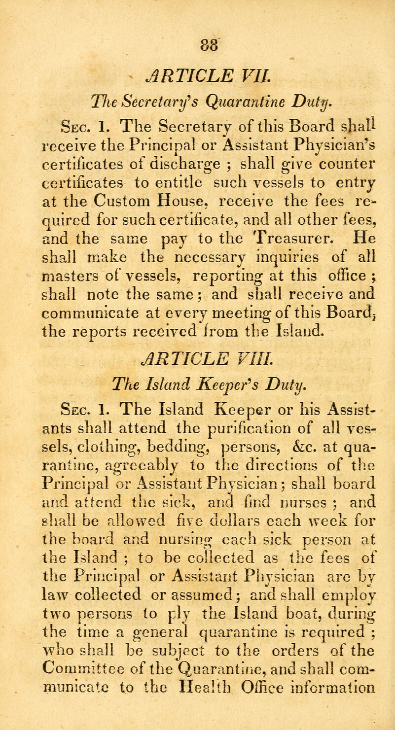 ARTICLE VII. Tlie Secretary's Quarantine Duty. Sec. 1. The Secretary of this Board shall receive the Principal or Assistant Physician's certificates of discharge ; shall give counter certificates to entitle such vessels to entry at the Custom House, receive the fees re- quired for such certificate, and all other fees, and the same pay to the Treasurer. He shall make the necessary inquiries of all masters of vessels, reporting at this office ; shall note the same; and shall receive and communicate at every meeting of this Boards the reports received from the Island. ARTICLE VIII. The Island Keeper's Duty. Sec 1. The Island Keeper or his xAssist- ants shall attend the purification of all ves- sels, clothing, bedding, persons, &c. at qua- rantine, agreeably to the directions of the Principal or Assistant Physician; shall board and attend the sick, and find nurses ; and shall be allowed five dollars each week for the board and nursing each sick person at the Island ; to be collected as the fees of the Principal or Assistant Physician are by law collected or assumed; and shall employ two persons to ply the Island boat, during the time a general quarantine is required ; who shall be subject to the orders of the Committee of the Quarantine, and shall com- municate to the Health Office information
