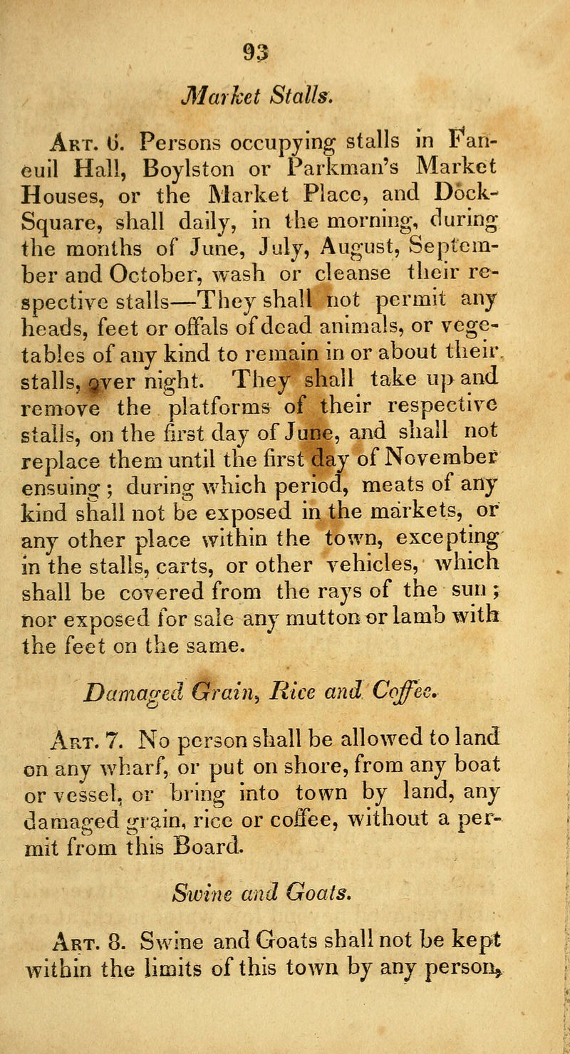 Market Stalls. Art. 1). Persons occupying stalls in F'an- cuil Hall, Boylston or Parkman's Market Houses, or the Market Place, and Dock- Square, shall daily, in the morning, during the months of June, July, August, Septem- ber and October, wash or cleanse their re- spective stalls—They shall not permit any heads, feet or offals of dead animals, or vege- tables of any kind to remain in or about their, stalls, $yer night. They shall take up and remove the platforms of their respective stalls, on the first day of June, and shall not replace them until the first day of November ensuing ; during which period, meats of any kind shall not be exposed in the markets, or any other place within the town, excepting in the stalls, carts, or other vehicles, which shall be covered from the rays of the sun ; nor exposed for sale any mutton or Iamb with the feet on the same. Damaged Grain, Rice and Coffee. Art. 7. No person shall be allowed to land on any wharf, or put on shore, from any boat or vessel, or bring into town by land, any damaged grain, rice or coffee, without a per- mit from this Board. Swine and Goats. Art. 8. Swine and Goats shall not be kept within the limits of this town by any person*