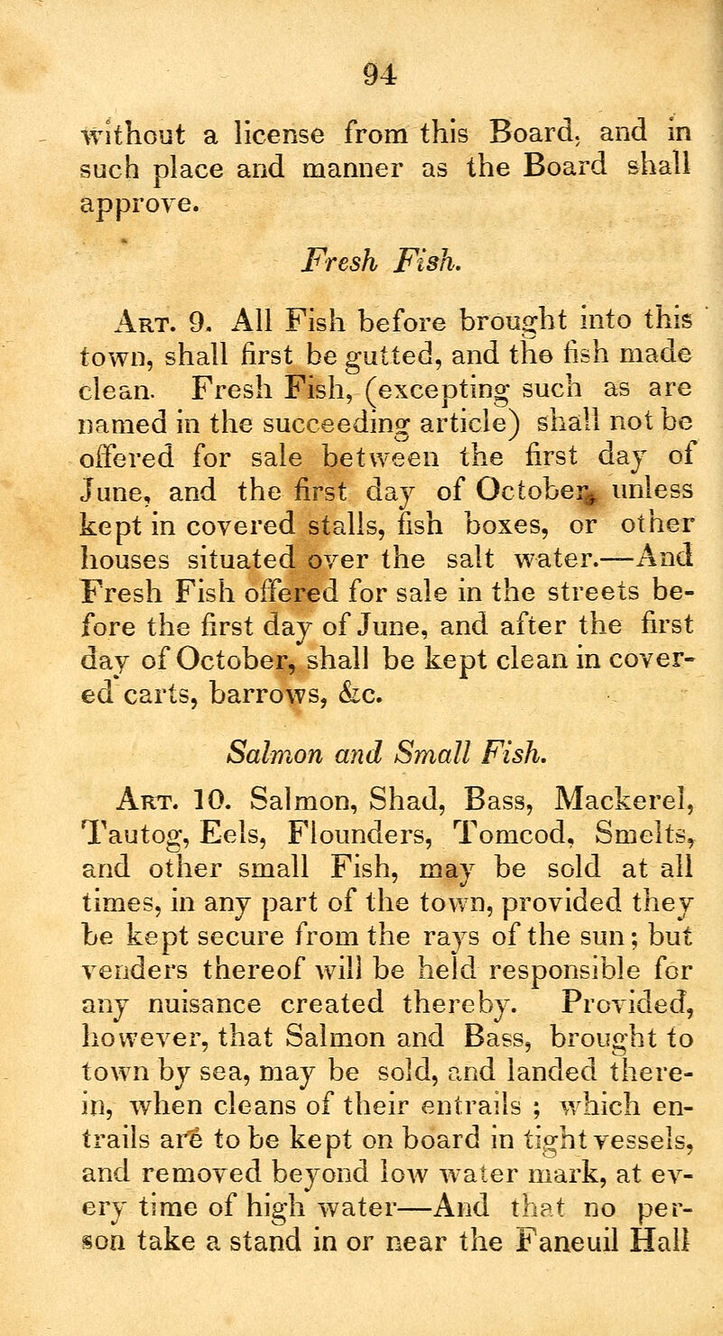 without a license from this Board, and in such place and manner as the Board shall approve. Fresh Fish. Art. 9. All Fish before brought into this town, shall first be gutted, and the fish made clean. Fresh Fish, (excepting such as are named in the succeeding article) shall not be offered for sale between the first day of June, and the first day of Octobe% unless kept in covered stalls, fish boxes, or other houses situated over the salt water.—And Fresh Fish offered for sale in the streets be- fore the first day of June, and after the first day of October, shall be kept clean in cover- ed carts, barrows, &c. Salmon and Small Fish. Art. 10. Salmon, Shad, Bass, Mackerel, Tautog, Eels, Flounders, Tomcod, Smelts, and other small Fish, may be sold at all times, in any part of the town, provided they be kept secure from the rays of the sun; but venders thereof will be held responsible for any nuisance created thereby. Provided, however, that Salmon and Bass, brought to town by sea, may be sold, and landed there- in, when cleans of their entrails ; which en- trails aiH to be kept on board in tight vessels, and removed beyond low water mark, at ev- ery time of high water—And that no per- son take a stand in or near the Faneuil Hall