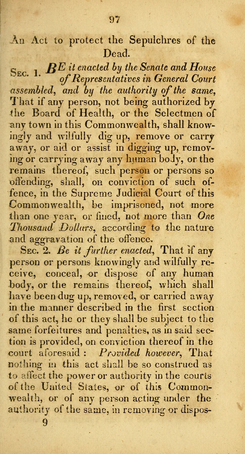 An Act to protect the Sepulchres of the Dead. c , £$E it enacted by the Senate and House of Representatives in General Court assembled, and by the authority of the same, That if any person, not being authorized bj the Board of Health, or the Selectmen of any town in this Commonwealth, shall know- ingly and wilfuily dig up, remove or carry away, or aid or assist in digging up, remov- ing or carrying away any human bo Jy, or the remains thereof, such person or persons so offending, shall, on conviction of such of- fence, in the Supreme Judicial Court of this Commonwealth, be imprisoned, not more than one year, or fined, not more than One Thousand Dollars, according to the nature and aggravation of the offence. Sec 2. Be it further enacted, That if any person or persons knowingly and wilfully re- ceive, conceal, or dispose of any human body, or the remains thereof, which shall have been dug up, removed, or carried away in the manner described in the first section of this act, he or they shall be subject to the same forfeitures and penalties, as in said sec- tion is provided, on conviction thereof in the court aforesaid : Provided however, That nothing in this act shall be so construed as to aifect the power or authority in the courts of the United States, or of this Common- wealth, or of any person acting under the authority of the same, in removing or dispos- 9