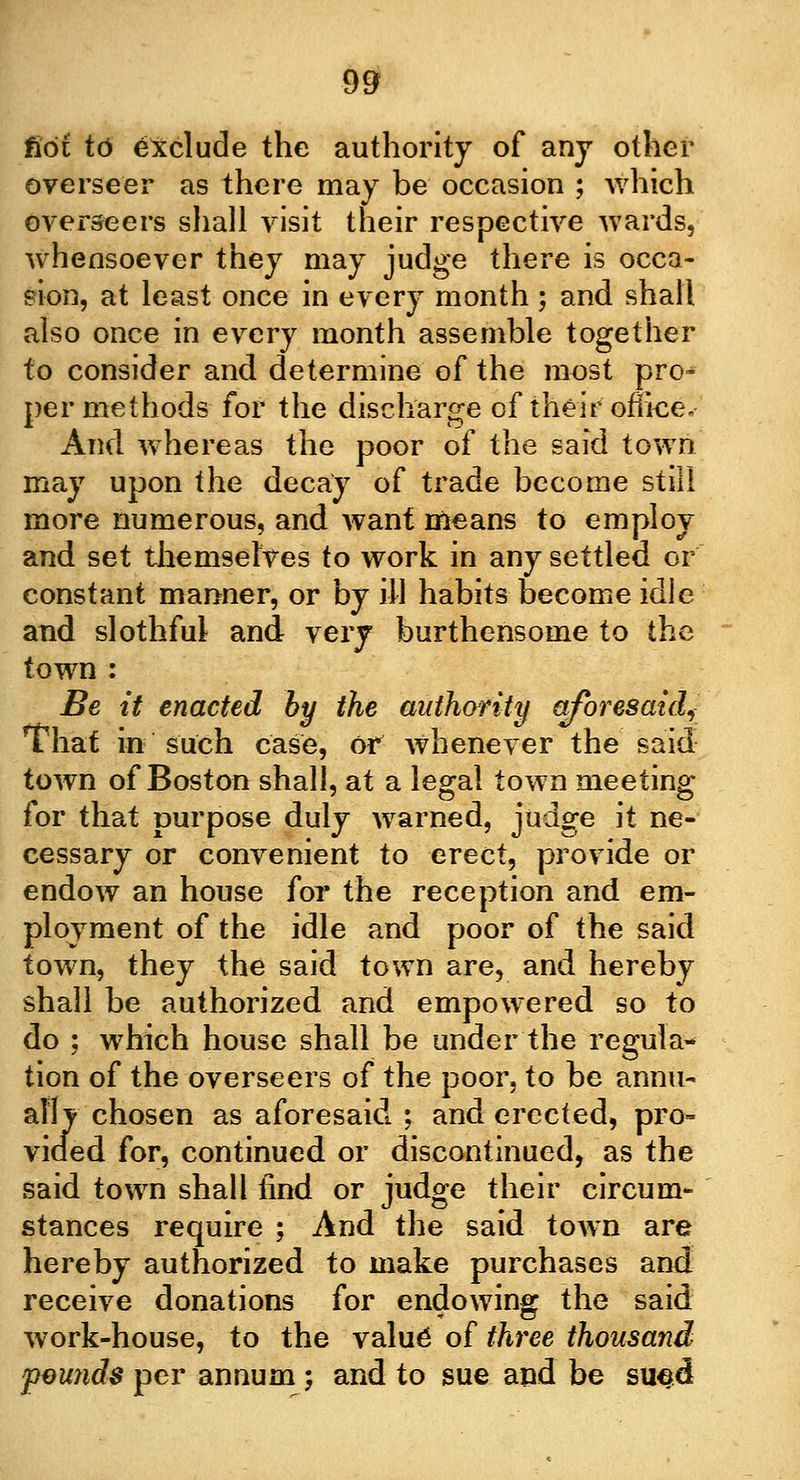 not to exclude the authority of any other overseer as there may be occasion ; which overseers shall visit their respective wards, whensoever they may judge there is occa- sion, at least once in every month ; and shall also once in every month assemble together to consider and determine of the most pro^ per methods for the discharge of their offiee. And whereas the poor of the said town may upon the decay of trade become still more numerous, and want means to employ and set themselves to work in any settled or constant manner, or by ill habits become idle and slothful and very burthensome to the town : Be it enacted by the authority aforesaid, That in such case, or whenever the said town of Boston shall, at a legal town meeting for that purpose duly warned, judge it ne- cessary or convenient to erect, provide or endow an house for the reception and em- ployment of the idle and poor of the said town, they the said town are, and hereby shall be authorized and empowered so to do ; which house shall be under the regular tion of the overseers of the poor, to be annu- ally chosen as aforesaid ; and erected, pro- vided for, continued or discontinued, as the said town shall find or judge their circum- stances require ; And the said town are hereby authorized to make purchases and receive donations for endowing the said work-house, to the valu6 of three thousand pounds per annum; and to sue and be sued