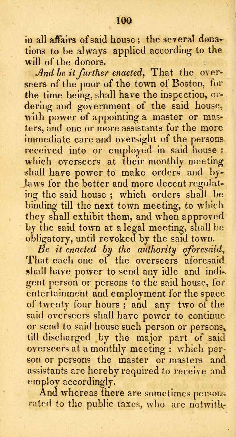 10G in all affairs of said house ; the several dona- tions to be always applied according to the will of the donors. And be it further enacted, That the over- seers of the poor of the town of Boston, for the time being, shall have the inspection, or- dering and government of the said house, with power of appointing a master or mas- ters, and one or more assistants for the more immediate care and oversight of the persons received into or employed in said house i which overseers at their monthly meeting shall have power to make orders and by- laws for the better and more decent regulat- ing the said house ; which orders shall be binding till the next town meeting, to which they shall exhibit them, and when approved by the said town at a legal meeting, shall be obligatory, until revoked by the said town. Be it enacted by the authority aforesaid. That each one of the overseers aforesaid shall have power to send any idle and indk gent person or persons to the said house, for entertainment and employment for the space of twenty four hours ; and any two of the said overseers shall have power to continue or send to said house such person or persons* till discharged by the major part of said overseers at a monthly meeting : which per- son or persons the master or masters and assistants are hereby required to receive and employ accordingly. And whereas there are sometimes persons rated to the public taxes, who are notwitk-