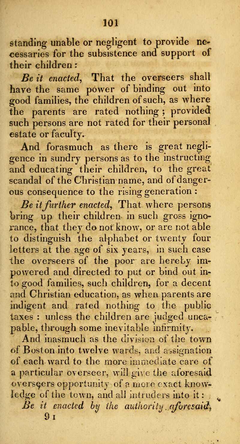 standing unable or negligent to provide ne- cessaries for the subsistence and support of their children : Be it enacted, That the overseers shall have the same power of binding out into good families, the children of such, as where the parents are rated nothing; provided such persons are not rated for their personal estate or faculty. And forasmuch as there is great negli- gence in sundry persons as to the instructing and educating their children, to the great scandal of the Christian name, and of danger- ous consequence to the rising generation : Be it further enacted, That, where persons bring up their children in such gross igno- rance, that they do not know, or are not able to distinguish the alphabet or twenty four letters at the age of six years, in such case the overseers of the poor are hereby im- powered and directed to put or bind out in- to good families, such children, for a decent and Christian education, as when parents are indigent and rated nothing to the public taxes : unless the children are judged unca- pable, through some inevitable infirmity. And inasmuch as the division of the town of Boston into twelve wards, and assignation of each ward to the more immediate care of a particular overseer, will give the aforesaid overseers opportunity of a more exact know- ledge of the town, and all intruders into it: Be it enacted by the authority rjqforesaicL