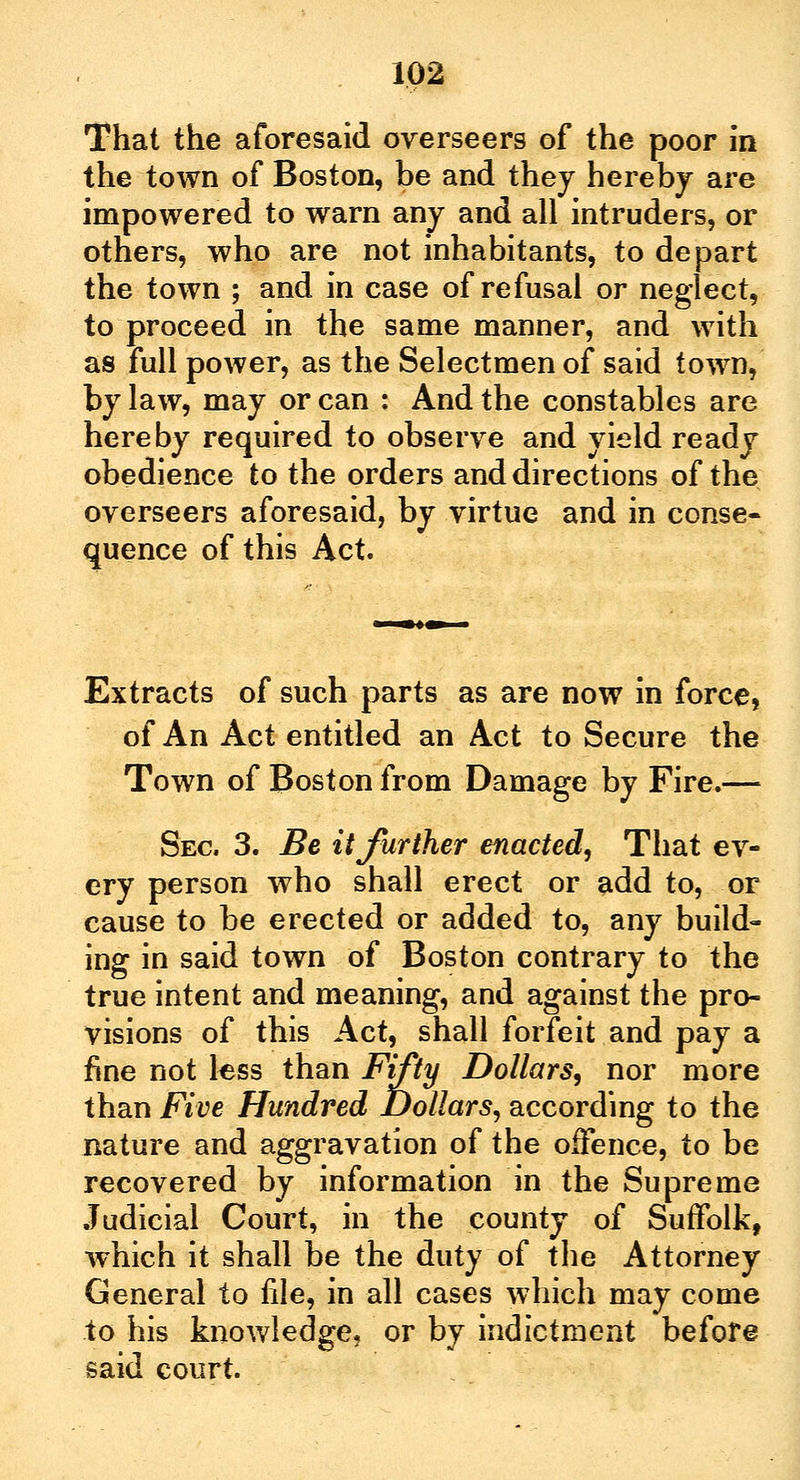 That the aforesaid overseers of the poor in the town of Boston, be and they hereby are impowered to warn any and all intruders, or otners, who are not inhabitants, to depart the town ; and in case of refusal or neglect, to proceed in the same manner, and with as full power, as the Selectmen of said town, by law, may or can : And the constables are hereby required to observe and yield ready obedience to the orders and directions of the overseers aforesaid, by virtue and in conse- quence of this Act. Extracts of such parts as are now in force, of An Act entitled an Act to Secure the Town of Boston from Damage by Fire.-— Sec 3. Be it further enacted, That ev- ery person who shall erect or add to, or cause to be erected or added to, any build- ing in said town of Boston contrary to the true intent and meaning, and against the pro- visions of this Act, shall forfeit and pay a fine not tess than Fifty Dollars, nor more than Five Hundred Dollars, according to the nature and aggravation of the offence, to be recovered by information in the Supreme Judicial Court, in the county of Suffolk, which it shall be the duty of the Attorney General to file, in all cases which may come to his knowledge, or by indictment before said court.