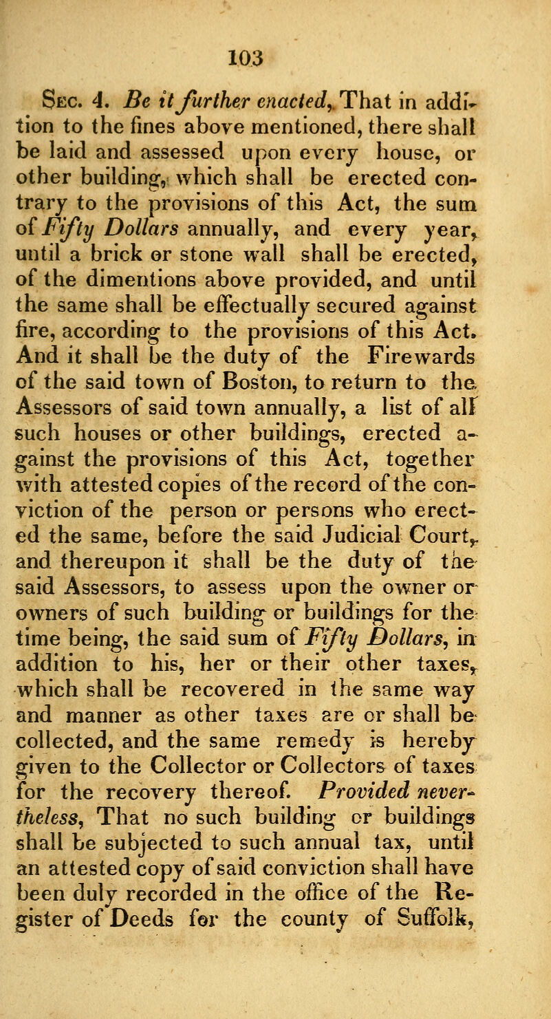 Sec. 4. Be it further enacted,. That in addi- tion to the fines above mentioned, there shall be laid and assessed upon every house, or other building, which shall be erected con- trary to the provisions of this Act, the sum of Fifty Dollars annually, and every year, until a brick or stone wall shall be erected, of the dimentions above provided, and until the same shall be effectually secured against fire, according to the provisions of this Act. And it shall be the duty of the Firewards of the said town of Boston, to return to the Assessors of said town annually, a list of all such houses or other buildings, erected a- gainst the provisions of this Act, together with attested copies of the record of the con- viction of the person or persons who erect- ed the same, before the said Judicial Court,, and thereupon it shall be the duty of the said Assessors, to assess upon the owner or owners of such building or buildings for the time being, the said sum of Fifty Dollars, in addition to his, her or their other taxes, which shall be recovered in the same way and manner as other taxes are or shall be collected, and the same remedy is hereby given to the Collector or Collectors of taxes for the recovery thereof. Provided never- theless, That no such building or buildings shall be subjected to such annual tax, until an attested copy of said conviction shall have been duly recorded in the office of the Re- gister of Deeds for the county of Suffolk,