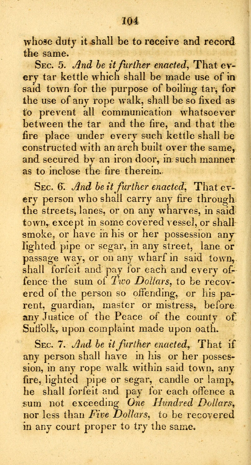 whose duty it shall be to receive and record the same. Sec. 5. And be it further enacted, That ev- ery tar kettle which shall be made use of in said town for the purpose of boiling tar, for the use of any rope walk, shall be so fixed as to prevent all communication whatsoever between the tar and the fire, and that the fire place under every such kettle shall be constructed with an arch built over the same, and. secured by an iron door, in: such manner as to inclose the fire therein.. Sec. 6. And be it further enacted. That ev- ery person who shall carry any fire through the streets, lanes, or on any wharves, in said town,, except in some covered vessel, or shall smoke, or have in his or her possession anjr lighted pipe or segar, in any street, lane or passage way, or on any wharf in said town, shall forfeit and pay for each and every of- fence the sum of Two Dollars, to be recov- ered of the person so offending, or his pa- rent, guardian, master or mistress, before any Justice of the Peace of the county of Sutfolkr upon complaint made upon oath. Sec. 7. And be it further enacted. That if any person shall have in his or her posses- sion, in any rope walk within said town, any fire, lighted pipe or segar, candle or lamp, he shall forfeit and pay for each offence a sum not exceeding One Hundred Dollar's, nor less than Five Dollars, to be recovered in any court proper to try the same.