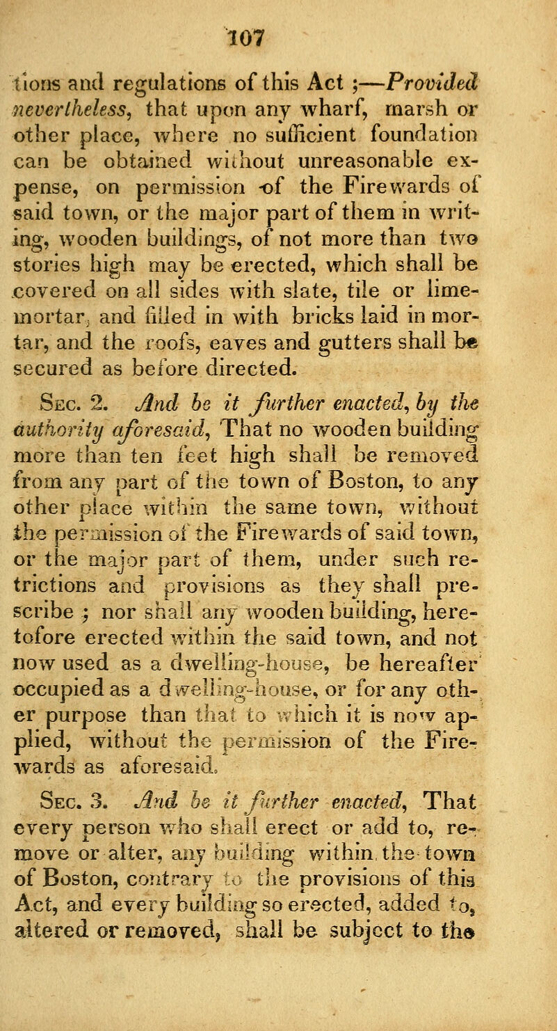tions and regulations of this Act ;—Provided nevertheless, that upon any wharf, marsh or other place, where no sufficient foundation can be obtained without unreasonable ex- pense, on permission -of the Fire wards of said town, or the major part of them in writ- ing, wooden buildings, of not more than two stories high may be erected, which shall be covered on all sides with slate, tile or iime- mortar3 and filled in with bricks laid in mor- tar, and the roofs, eaves and gutters shall foe secured as before directed. Sec 2. And be it further enacted, by the authority aforesaid, That no wooden building more than ten leet high shall be removed from any part of the town of Boston, to any other place within the same town, without the permission of the Fire wards of said town, or the major part of them, under such re- trictions and provisions as they shall pre- scribe ; nor shall any wooden building, here- tofore erected within the said town, and not now used as a dwelling-house, be hereafter occupied as a dwelling-house, or for any oth- er purpose than that to which it is now ap- plied, without the permission of the Fire- wards as aforesaid. Sec. 3. And be it further enacted, That every person who shall erect or add to, re^ move or alter, any building within, the town of Boston, contrary to the provisions of this Act, and every building so erected, added to, altered or removed, shall be subject to the