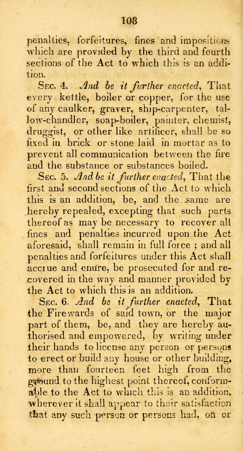 penalties, forfeitures, fines and impositions 'which are provided by the third and fourth sections of the Act to which this is an addi- tion. Sec & And be it further enacted, That every kettle, boiler or copper, for the use of any caulker, graver, ship-carpenter, tal- low-chandler, soapboiler, painter, chemist, druggist, or other like artificer, shall be so fixed in brick or stone laid in mortar as to prevent all communication between the fire and the substance or substances boiled. Sec 5. And be it further enacted. That the first and second sections of the Act to which this is an addition, be, and the same are hereby repealed, excepting that such parts thereof as may be necessary to recover all fines and penalties incurred upon the Act aforesaid, shall remain in full force ; and all penalties and forfeitures under this Act shall accrue and enure, be prosecuted for and re- covered in the way and manner provided by the Act to which this is an addition. Sec 6. And be it further enacted, That the Fire wards of said town, or the major part of them, be, and they are hereby au- thorised and empowered, by writing under their hands to license any person or persons to -erect or build any house or other building, more than fourteen feet high from the g^sund to the highest point thereof, conform- able to the Act to which this is an addition, wherever it shall appear to their satisfaction that any such person or persons had, oa or