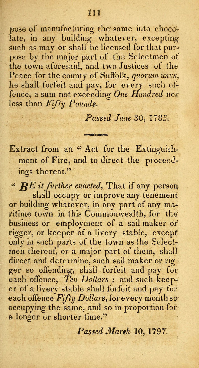pose of manufacturing the' same into choco- late, in any building, whatever, excepting Such as may or shall be licensed for that pur- pose- by the major part of the Selectmen of the town aforesaid, and two Justices of the Peace for the county of Suffolk, quorum unus, he shall forfeit and pay, for every such of- fence, a sum not exceeding One Hundred nor less than Fifty Pounds. Passed June 30, 1785. Extract from an  Act for the Extinguish- ment of Fire, and to direct the proceed- ings thereat. 44 I£E it further enacted. That if any person shall occupy or improve any tenement or building whatever, in any part of any ma- ritime town in this Commonwealth, for the business or employment of a sail maker or rigger, or keeper of a livery stable, except only in such parts of the town as the Select- men thereof, or a major part of them, shall direct and determine, such sail maker or rig ger so offending, shall forfeit and pay for each offence, Ten Dollars ; and such keep- er of a livery stable shall forfeit and pay for each offence Fifty Dollars, for every month so occupying the same, and so in proportion for a longer or shorter time. o Passed March 10,1797.