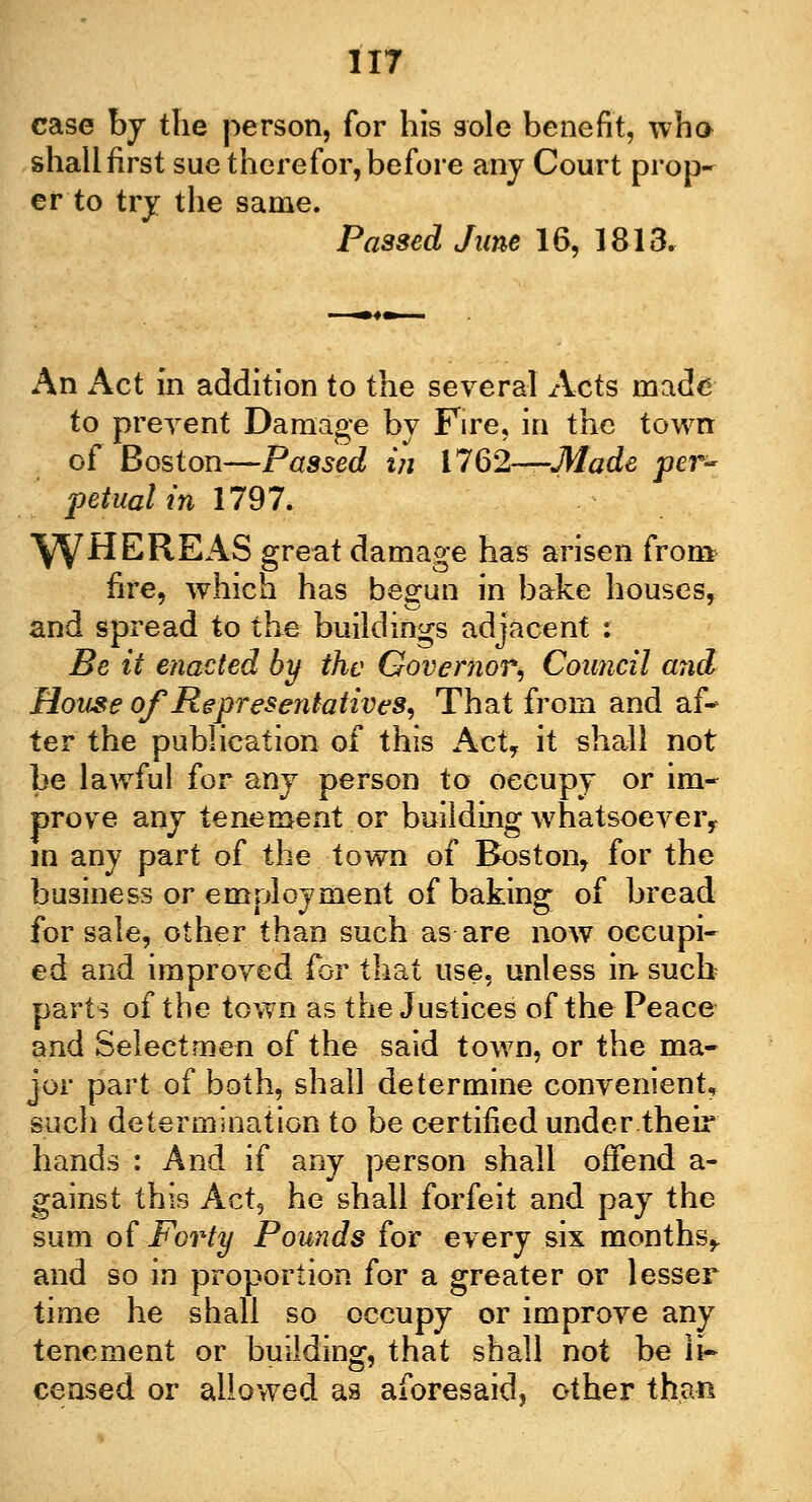 case hy the person, for his sole benefit, who shallfirst sue therefor,before any Court prop- er to try the same. Passed June 16, 1813. An Act in addition to the several Acts made to prevent Damage by Fire, in the town of Boston—Passed in 1762—Made per- petual in 1797. \yHEREAS great damage has arisen from fire, which has begun in bake houses, and spread to the buildings adjacent : Be it enacted by the Governor, Council and House of Representatives, That from and af- ter the publication of this Act, it shall not be lawful for any person to occupy or im- prove any tenement or building whatsoever, in any part of the town of Boston, for the business or employment of baking of bread for sale, other than such as are now occupi- ed and improved for that use, unless in such parts of the town as the Justices of the Peace and Selectmen of the said town, or the ma- jor part of both, shall determine convenient, such determination to be certified under their hands : And if any person shall offend a- gainst this Act, he shall forfeit and pay the sum of Forty Pounds for every six months, and so in proportion for a greater or lesser time he shall so occupy or improve any tenement or building, that shall not be li- censed or allowed as aforesaid, other than