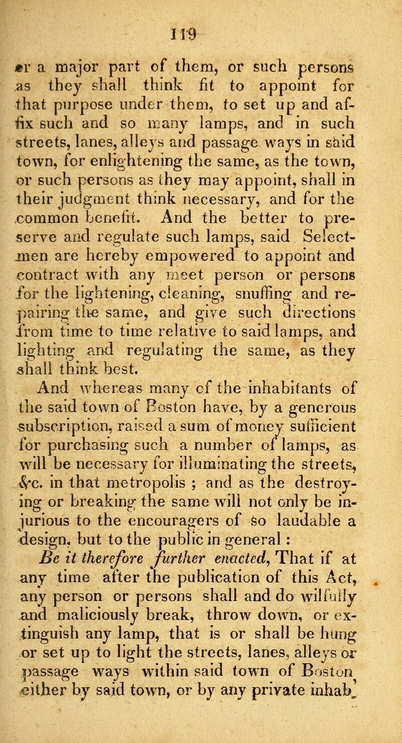 1*9 mv a major part of them, or such persons .as they shall think fit to appoint for that purpose under them, to set up and af- fix such and so many lamps, and in such streets, lanes, alleys and passage ways in said town, for enlightening the same, as the town, or such persons as they may appoint, shall in their judgment think necessary, and for the common benefit. And the better to pre- serve and regulate such lamps, said Select- men are hereby empowered to appoint and contract with any meet person or persons for the lightening, cleaning, snuffing and re- pairing the same, and give such directions from time to time relative to said lamps, and lighting and regulating the same, as they shall think best. And whereas many of the inhabitants of the said town of Boston have, by a generous subscription, raised a sum of money sufficient for purchasing such a number of lamps, as will be necessary for illuminating the streets^ $*c. in that metropolis ; and as the destroy- ing or breaking the same will not only be in- jurious to the encouragers of so laudable a design, but to the public in general: Be it therefore further enacted, That if at any time after the publication of this Act, any person or persons shall and do wilfully and maliciously break, throw down, or ex- tinguish any lamp, that is or shall be hung or set up to light the streets, lanes, alleys or passage ways within said town of Boston either by said town, or by any private inhab^