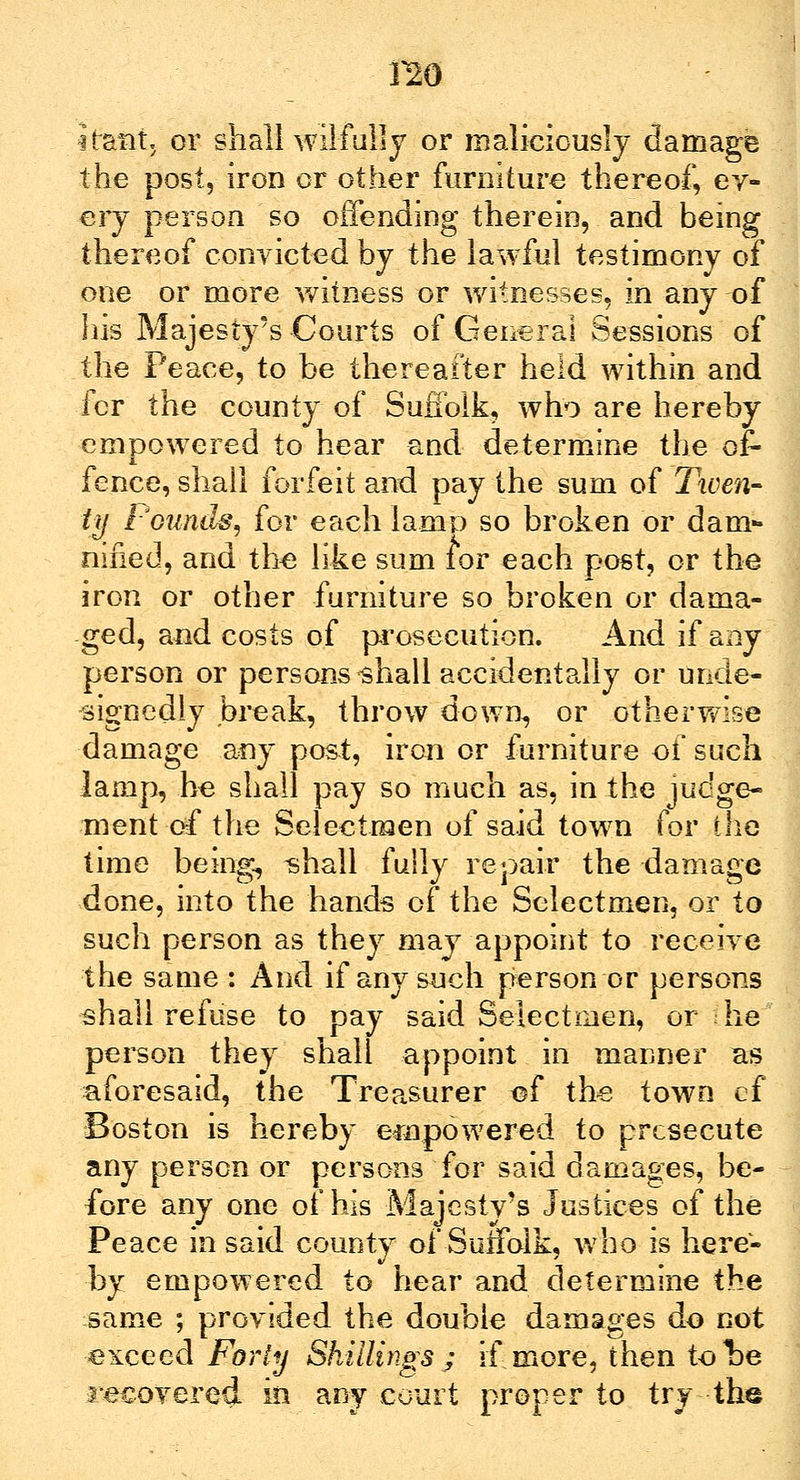 no iratit, or shall wilfully or maliciously damage the post, iron or other furniture thereof, ev- ery person so offending therein, and being thereof convicted by the lawful testimony of one or more witness or witnesses, in any of his Majesty's Courts of General Sessions of the Peace, to be thereafter held within and for the county of Suffolk, who are hereby empowered to hear and determine the of- fence, shall forfeit and pay the sum of Tiven- ty Pounds, for each lamp so broken or dam- nified, and the like sum for each post, or the iron or other furniture so broken or dama- ged, and costs of prosecution. And if any person or persons-shall accidentally or unde- signedly break, throw down, or otherwise damage any post, iron or furniture of such lamp, he shall pay so much as, in the judge- ment-df the Selectmen of said town for die time being, shall fully repair the damage done, into the hands of the Selectmen, or to such person as they may appoint to receive the same : And if any such person or persons shall refuse to pay said Selectmen, or he person they shall appoint in manner as aforesaid, the Treasurer of the town cf Boston is hereby empowered to prcsecute any person or persons for said damages, be- fore any one of his Majesty's Justices of the Peace in said county of Suffolk, who is here- by empowered to hear and determine the same ; provided the double damages do not exceed Forty Shillings; if more, then tolDe recovered in any court proper to try the