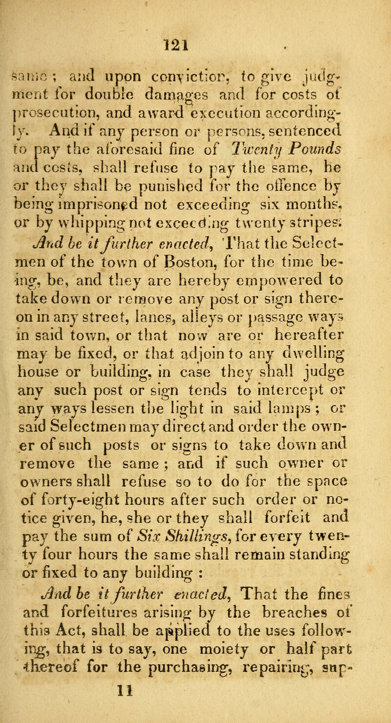 sanic; and upon corryictior, to give judg* merit for double damages and for costs of prosecution, and award execution according- ly. And if any person or persons, sentenced to pay the aforesaid fine of Twenty Pounds and cos is, shall refuse to pay the same, he or they shall be punished for the oifence by being imprisoned not exceeding six months, or by whipping not exceeding twenty stripes; And be it further enacted, That the Select- men of the town of Boston, for the time be- ing, be, and they arc hereby empowered to take down or remove any post or sign there- on in any street, lanes, alleys or passage ways in said town, or that now are or hereafter may be fixed, or that adjoin to any dwelling house or building, in case they shall judge any such post or sign tends to intercept or any ways lessen the light in said lamps ; or said Selectmen may direct and order the own- er of such posts or signs to take down and remove the same ; and if such owner or owners shall refuse so to do for the space of forty-eight hours after such order or no- tice given, he, she or they shall forfeit and pay the sum of Six Shillings,, for every twen- ty four hours the same shall remain standing or fixed to any building : And be it further enacted, That the fines and forfeitures arising by the breaches of this Act, shall be applied to the uses follow- ing, that is to say, one moiety or half part •thereof for the purchasing, repairing, sup- 11