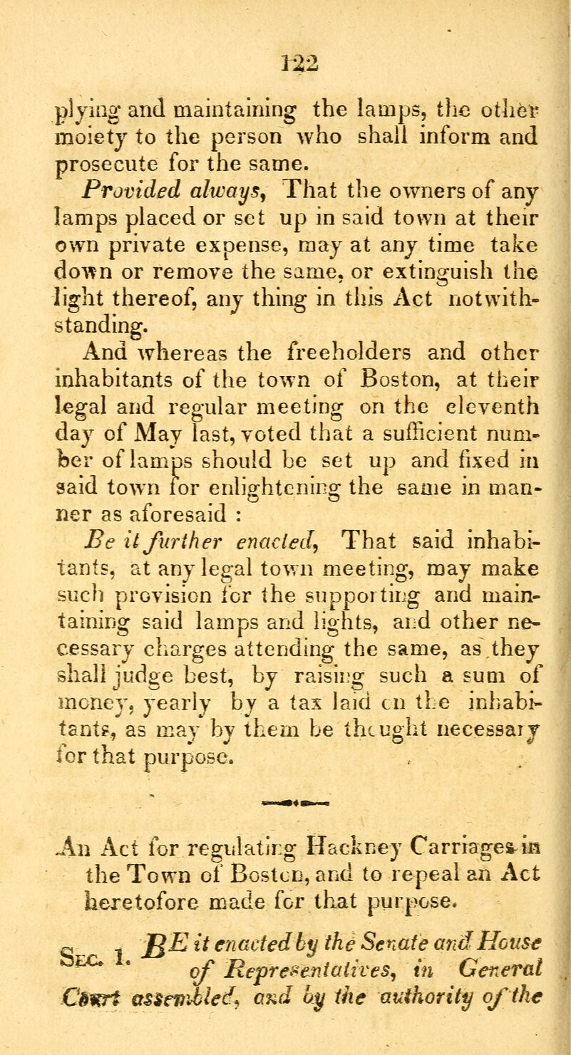 plying and maintaining the lamps, the other moiety to the person who shall inform and prosecute for the same. Provided always. That the owners of any lamps placed or set up in said town at their own private expense, may at any time take down or remove the same, or extinguish the light thereof, any thing in this Act notwith- standing. And whereas the freeholders and other inhabitants of the town of Boston, at their legal and regular meeting on the eleventh day of May last, voted that a sufficient num- ber of lamps should he set up and fixed in said town for enlightening; the same in man- ner as aforesaid : Be it further enacted, That said inhabi- tants, at any legal town meeting, may make such provision for the supporting and main- taining said lamps and lights, and other ne- cessary charges attending the same, as.they shall judge best, by raising such a sum of money, yearly by a tax laid en the inhabi- tants, as may by them be thought necessary for that purpose. -An Act for regulating Hackney Carriage* in the Town of Boston, and to repeal an Act heretofore made for that purpose. q 1 'BE it enaetedby the'Senate and House of 'Representatives, in General Ctwrt assevwled) ond by the authority of the