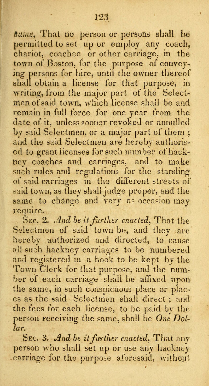 Same, That no person or persons shall be permitted to set up or employ any coach, chariot, coachee or other carriage, in the town of Boston, for the purpose of convey- ing persons for hire, until the owner thereof shall obtain a license for that purpose, in writing, from the major part of the Select- men of said town, Which license shall be and remain in full force for one year from the date of it, unless sooner revoked or annulled by said Selectmen, or a major part of them ; and the said Selectmen are hereby authoris- ed to grant licenses for such number of hack- bey coaches and carriages, and to make such rules and regulations for the standing of said carriages in the different streets of said town, as they shall judge proper, and the same to change and vary as occasion may require. Ssc. 2. And be it farther enacted, That the Selectmen of said town be, and they are hereby authorized and directed, to cause all such hackney carriages to be numbered and registered in a book to be kept by the Town Clerk for that purpose, and the num- ber of each carriage shall be affixed upon the same, in such conspicuous place or plac- es as the said Selectmen shall direct ; and the fees for each license, to be paid by the person receiving the same, shall be One Dol- lar. Sec 3. And be it further enacted, That anv person who shall set up or use any hackney carriage for the purpose aforesaid, without