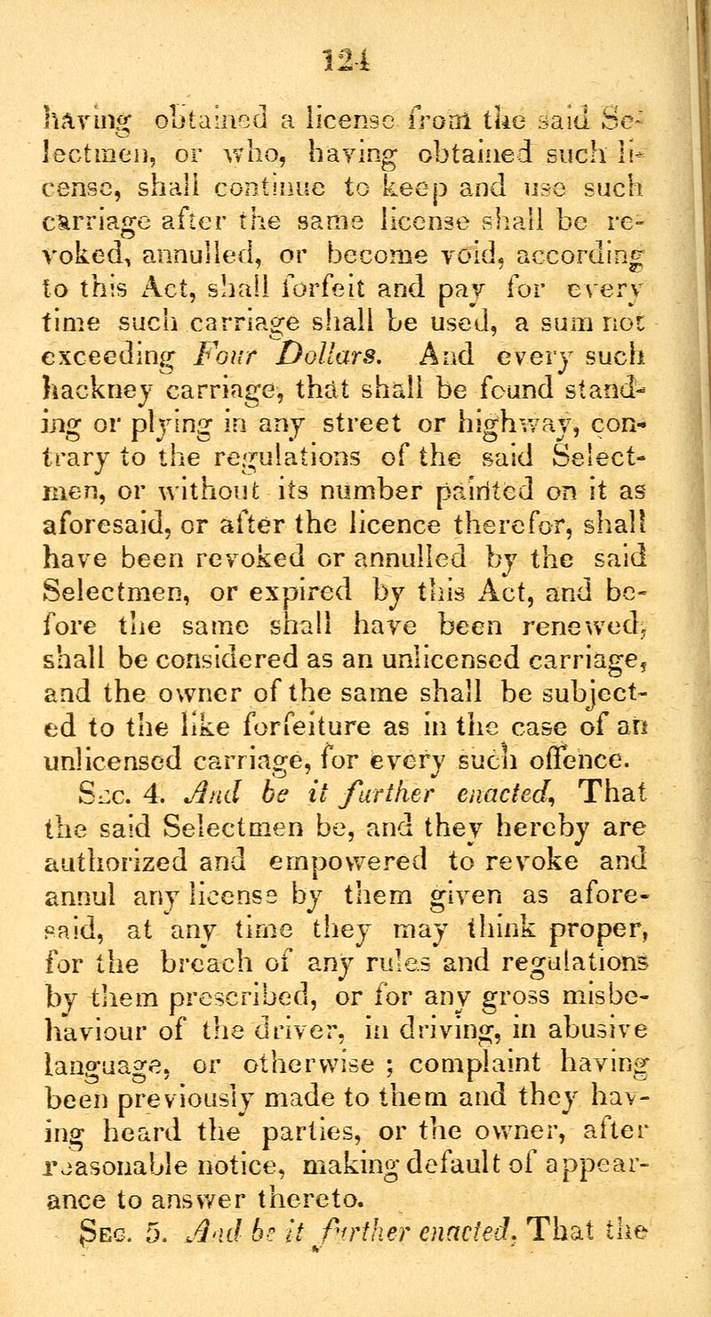 having obtained a license fro'oi the said Se~ lectineh, or who, haying obtained such li- cense, shall continue to keep and use such carriage after the same license shall be re- voked, annulled, or become void, according to this Act, shall forfeit and pay (ov every time such carriage shall be used, a sum not exceeding Four Dollars. And every such hackney carriage, that shall be found standi ing or plying in any street or highway, con- trary to the regulations of the said Select- men, or without its number pairited on it as aforesaid, or after the licence therefor, shall have been revoked or annulled by the said Selectmen, or expired by this Act, and be- fore the same shall have been renewed, shall be considered as an unlicensed carriage^ and the owner of the same shall be subject- ed to the like forfeiture as in the case of an unlicensed carriage, for every sucu offence. Six. 4. And be it further enacted, That the said Selectmen be, and they hereby are authorized and empowered to revoke and annul any license by them given as afore- said, at any time they may think proper, for the breach of any rules and regulations by them prescribed, or for any gross misbe- haviour of the driver, in driving, in abusive language, or otherwise ; complaint having been previously made to them and they hav- ing heard the parties, or the owner, after reasonable notice, making default of appear- ance to answer thereto.