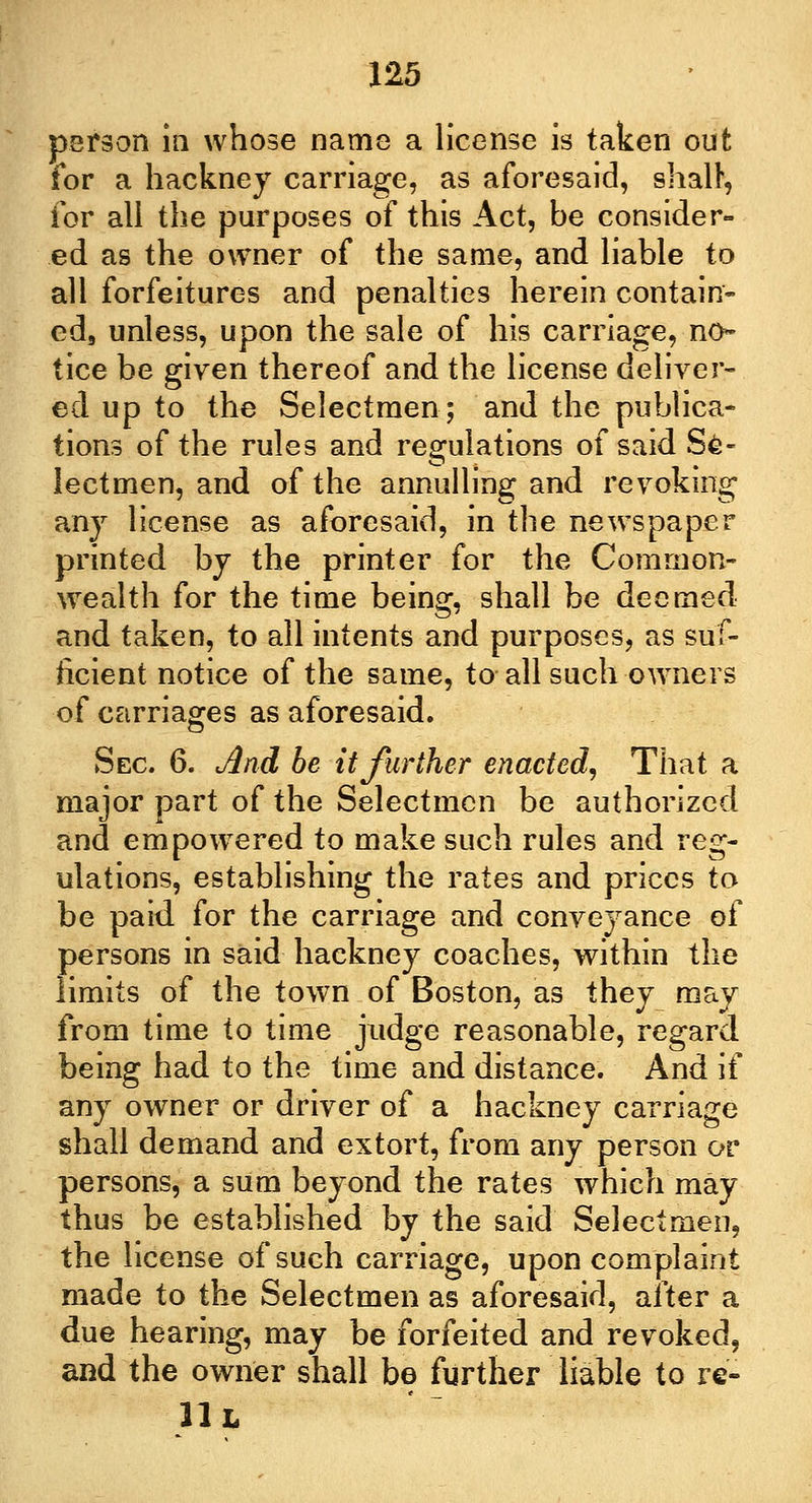 person in whose name a license is taken out for a hackney carriage, as aforesaid, shall', for all the purposes of this Act, be consider- ed as the owner of the same, and liable to all forfeitures and penalties herein contain- ed9 unless, upon the sale of his carriage, no* tice be given thereof and the license deliver- ed up to the Selectmen; and the publica- tions of the rules and regulations of said Se- lectmen, and of the annulling and revoking any license as aforesaid, in the newspaper printed by the printer for the Common- wealth for the time being, shall be deemed and taken, to all intents and purposes, as suf- ficient notice of the same, to all such owners of carriages as aforesaid. Sec. 6. And be it further enacted, That a major part of the Selectmen be authorized and empowered to make such rules and reg- ulations, establishing the rates and prices to be paid for the carriage and conveyance of persons in said hackney coaches, within the limits of the town of Boston, as they may from time to time judge reasonable, regard being had to the time and distance. And if any owner or driver of a hackney carriage shall demand and extort, from any person or persons, a sum beyond the rates which may thus be established by the said Selectmen, the license of such carriage, upon complaint made to the Selectmen as aforesaid, after a due hearing, may be forfeited and revoked, and the owner shall be further liable to re- 11 L