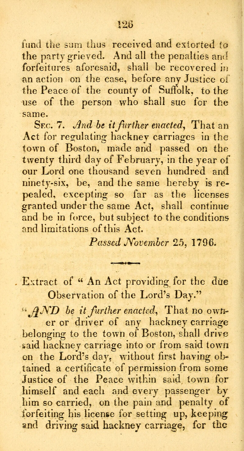 the party grieved. And all the penalties and forfeitures aforesaid, shall be recovered in an action on the case, before any Justice of the Peace of the county of Suffolk, to the use of the person who shall sue for the same. Sec. 7. And be it further enacted, That an Act for regulating hacknev carriages in the town of Boston, made and passed on the twenty third day of February, in the year of our Lord one thousand seven hundred and ninety-six, be, and the same hereby is re- pealed, excepting so far as the licenses granted under the same Act, shall continue and be in force, but subject to the conditions and limitations of this Act. Passed November 25, 1796. Extract of  An Act providing for the diie Observation of the Lord's Day. ^j^JYD be it further enacted, That no own- er or driver of any hackney carriage belonging to the town of Boston, shall drive said hackney carriage into or from said town on the Lord's daj% without first having ob- tained a certificate of permission from some Justice of the Peace within said town for himself and each and every passenger by him so carried, on the pain and penalty of forfeiting his license for setting up, keeping and driving said hackney carriage, for the