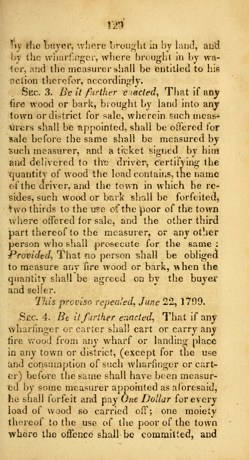 by the wharfinger, where brought in by wa- ter, and the measurer shall be entitled to his action therefor, accordingly. Sec. 3. Be it further exacted) That if any fire wood or bark, brought by land into any town or district for sale, wherein such meas- urers shall be appointed, shall be offered for Sale before the same shall be measured by such measurer, and a ticket signed by him and delivered to tire driver, certifying the quantity of wood the load contains, the name of the driver, and the town in which he re- sides, such wood or bark shall be forfeited, Iwo thirds to the use of the poor of the town \vhere offered for sale, and the other third part thereof to the measurer, or any other person who shall prosecute for the same : Provided^ That no person shall be obliged to measure any fire wood or bark, when the quantity shall be agreed on by the buyer and seller. This proviso repealed. June 22, 1799. Sec 4. Be it further enacted, That if any wharfinger or carter shall cart or carry any fire wood from any wharf or landing place in any town or district, (except for the use and consumption of such wharfinger or cart- er) before the same shall have been measur- ed by some measurer appointed as aforesaid, he shall forfeit and pay One Dollar for every load of wood so carried off; one moiety thereof to the use of the poor of the town where the offence shall be committed, and
