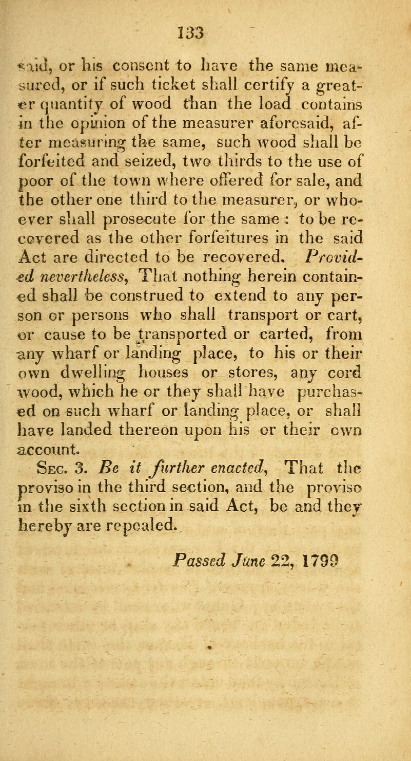 -said, or his consent to have the same mea- sured, or if such ticket shall certify a great- er quantity of wood than the load contains in the opinion of the measurer aforesaid, af- ter measuring the same, such wood shall be forfeited and seized, two thirds to the use of poor of the town where offered for sale, and the other one third to the measurer, or who- ever shall prosecute for the same : to be re- covered as the other forfeitures in the said Act are directed to be recovered. Provid- ed nevertheless, That nothing herein contain- ed shall be construed to extend to any per- son or persons who shall transport or cart, or cause to be transported or carted, from any wharf or landing place, to his or their own dwelling houses or stores, anj cord wood, which he or they shall have purchas- ed on-such-wharf or landing place, or shall have landed thereon upon his or their own account. Sec. 3. Be it further enacted, That the proviso in the third section, and the proviso in the sixth section in said Act, be and they hereby are repealed. Passed June 22, 1799