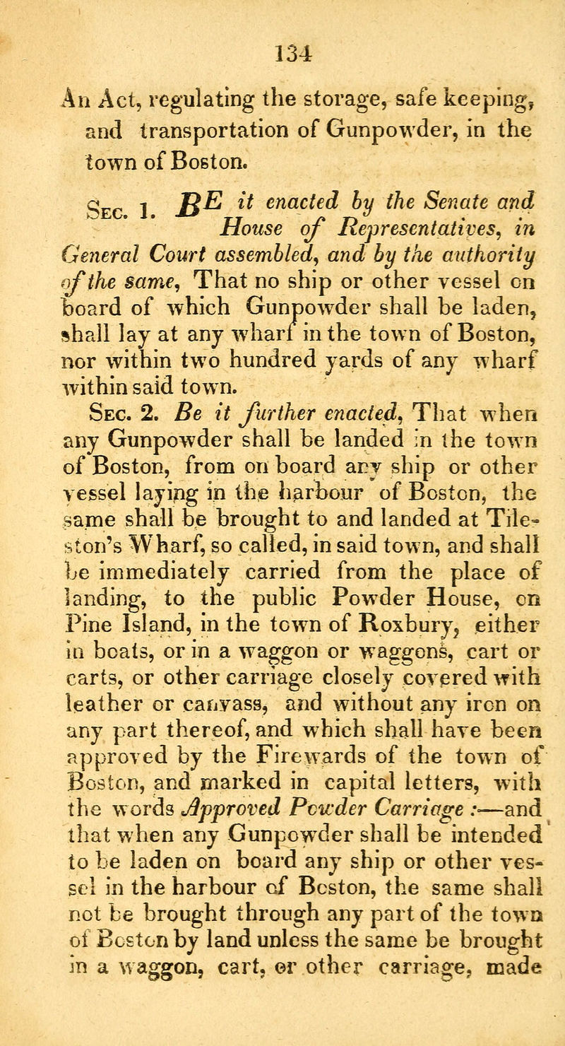 An Act, regulating the storage, safe keeping, and transportation of Gunpowder, in the town of Boston. Sec 1 B^ & enacted by the Senate and House of Representatives, in General Court assembled, and by the authority of the same, That no ship or other vessel on board of which Gunpowder shall be laden, shall lay at any wharf in the town of Boston, nor within two hundred yards of any wharf within said town. Sec 2. Be it further enacted, That when any Gunpowder shall be landed in the town of Boston, from on board any ship or other vessel laying in the harbour of Boston, the same shall be brought to and landed at Tile- ston's Wharf, so called, in said town, and shall be immediately carried from the place of landing, to the public Powder House, en Pine Island, in the town of Roxbury? either in boats, or in a waggon or waggons, cart or carts, or other carriage closely covered with leather or canvass, and without any iron on any part thereof, and which shall have been approved by the Fire wards of the town of Boston, and marked in capital letters, with the words Approved Powder Carriage :■—and that when any Gunpowder shall be intended to be laden on board any ship or other ves- sel in the harbour of Boston, the same shall not be brought through any part of the town of Boston by land unless the same be brought in a waggon, cart, or other carriage, made