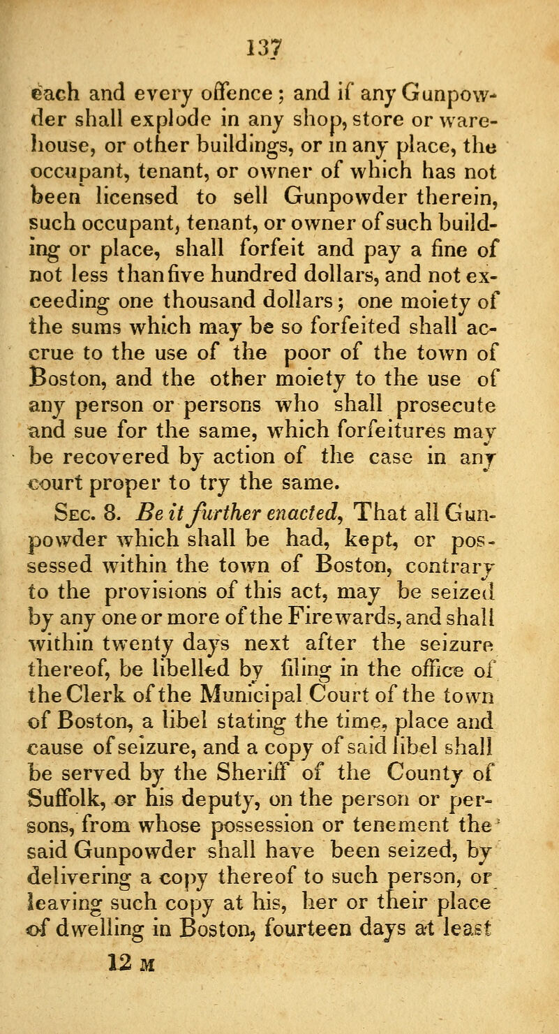 each and every offence ; and if any Gunpow- der shall explode in any shop, store or ware- house, or other buildings, or in any place, the occupant, tenant, or owner of which has not been licensed to sell Gunpowder therein, such occupant, tenant, or owner of such build- ing or place, shall forfeit and pay a fine of not less than five hundred dollars, and not ex- ceeding one thousand dollars; one moiety of the suras which may be so forfeited shall ac- crue to the use of the poor of the town of Boston, and the other moiety to the use of any person or persons who shall prosecute and sue for the same, which forfeitures may be recovered by action of the case in any court proper to try the same. Sec 8. Be it further enacted. That all Gun- powder which shall be had, kept, or pos- sessed within the town of Boston, contrary to the provisions of this act, may be seized by any one or more of the Firewards, and shall within twenty days next after the seizure thereof, be libelled by filing in the office of the Clerk of the Municipal Court of the town of Boston, a libel stating the time, place and cause of seizure, and a copy of said libel shall be served by the Sheriif of the County of Suffolk, or his deputy, on the person or per- sons, from whose possession or tenement the: said Gunpowder shall have been seized, by delivering a copy thereof to such person, or leaving such copy at his, her or their place of dwelling in Boston, fourteen days at least 12 m