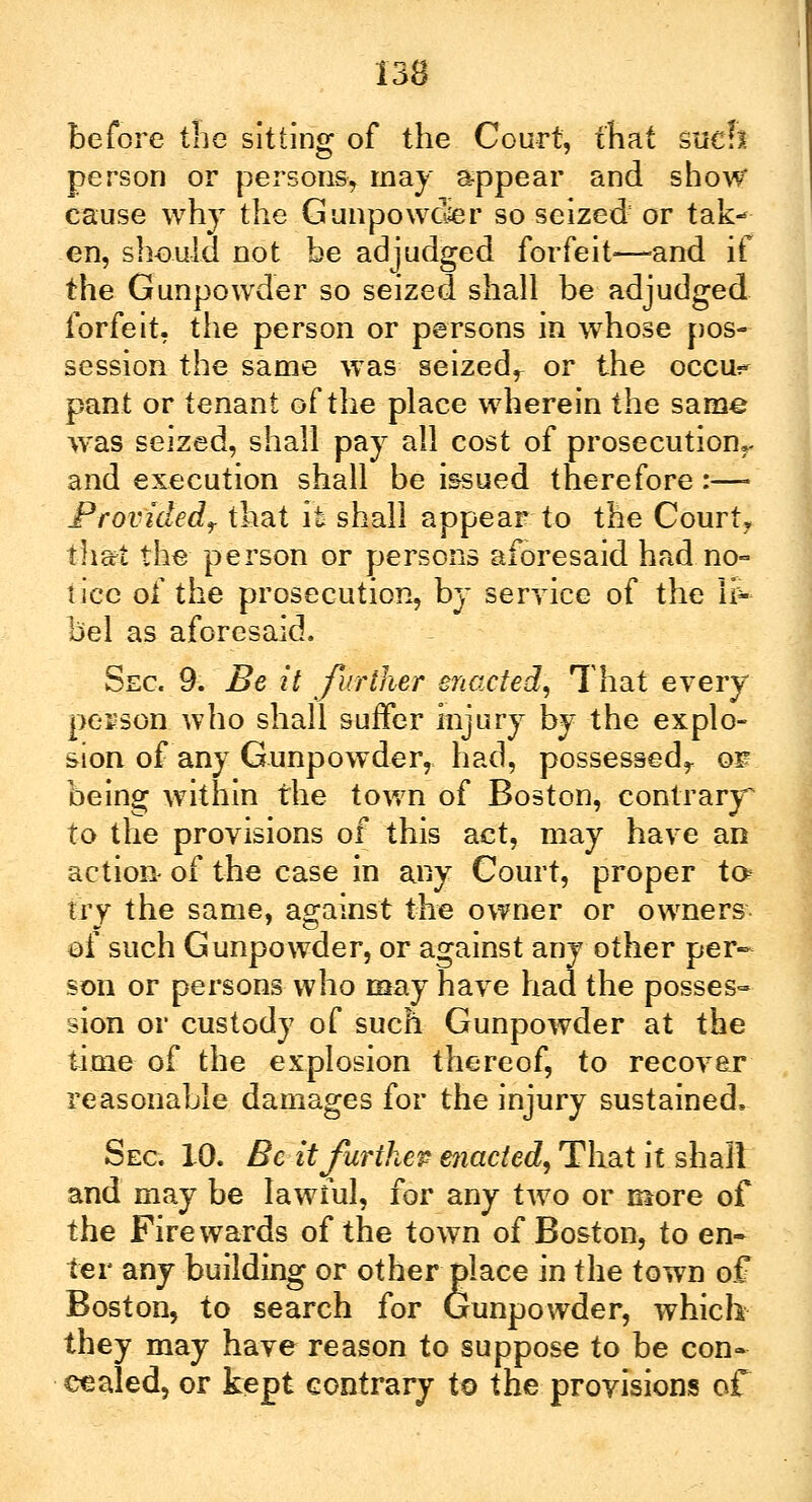 before the sitting of the Court, that such person or persons^ may appear and show cause why the Gunpowder so seized or tak«* en, should not be adjudged forfeit—-and if the Gunpowder so seized shall be adjudged forfeit, the person or persons in whose pos- session the same was seizedr or the oecu^ pant or tenant of the place wherein the same was seized, shall pay all cost of prosecutionr and execution shall be issued therefore :—- Provided? that it shall appear to the Court, that the person or persons aforesaid had no- tice of the prosecution, by service of the li- bel as aforesaid. Sec 9. Be it further enacted, That every person who shall suffer injury by the explo- sion of any Gunpowder, had, possessed,., o^ being within the town of Boston, contrary to the provisions of this act, may have an action of the case in any Court, proper to> try the same, against the owner or owners of such Gunpowder, or against any other per- son or persons who may have had the posses- sion or custody of such Gunpowder at the time of the explosion thereof, to recover reasonable damages for the injury sustained. Sec 10. Beit further enacted, That it shall and may be lawful, for any two or more of the Fire wards of the town of Boston, to en- ter any building or other place in the town of Boston, to search for Gunpowder, which they may have reason to suppose to be con- cealed, or kept contrary to the provisions of