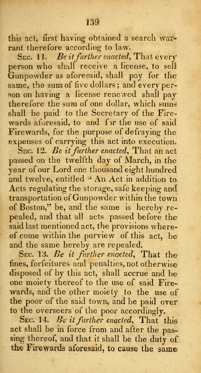 rant therefore according to law. Sec. 11. Be it farther enacted, That every person who shall receive a license, to sell Gunpowder as aforesaid, shall pay for the same, the sum of live dollars; and every per- son on having a license renewed shall pay therefore the sum of one dollar, which sums shall be paid to the Secretary of the Fire- wards aforesaid, to and f >r the use of said Fire wards, for the purpose of defraying the expenses of carrying this act into execution, Sec 12. Be it further enacted, That an act passed on the twelfth day of March, in the year of our Lord one thousand eight hundred and twelve, entitled :i An Act in addition to Acts regulating the storageysafe keeping and transportation of Gunpowder within the town of Boston, be, and the same is hereby re- pealed, and that all acts passed before the said last mentioned act, the provisions where- of come within the purview of this act, be and the same hereby are repealed. Sec 13. Be it further enacted, That the fines, forfeitures and penalties, not otherwise disposed of by this act, shall accrue and be one moiety thereof to the use of said Fire- wards, and the other moiety to the use of the poor of the said town, and be paid over to the overseers of the poor accordingly. Sec 14. Be it further enacted, That this act shall be in force from and after the pas- sing thereof, and that it shall be the duty of the Firewards aforesaid, to cause the same