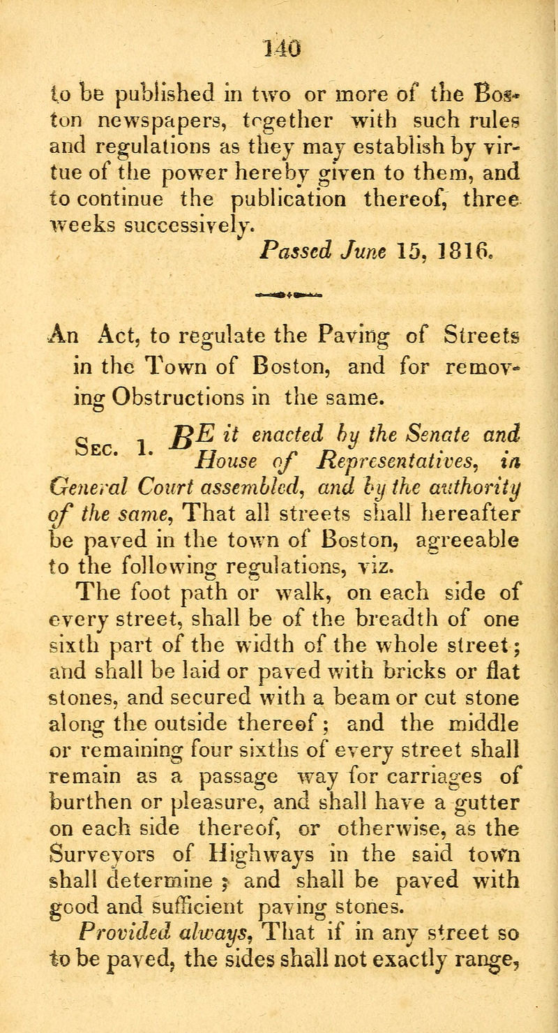 to be published in two or more of the Bos* ton newspapers, together with such rules and regulations as they may establish by vir- tue of the power hereby given to them, and to continue the publication thereof, three weeks successively. Passed June 15. 1816. An Act, to regulate the Paving of Streets in the Town of Boston, and for remov- ing: Obstructions in the same. q 1 ]$E it enacted by the Senate and House of Representatives, in, General Court assembled, and by the authority of the same, That all streets shall hereafter be paved in the town of Boston, agreeable to the following regulations, viz. The foot path or walk, on each side of every street, shall be of the breadth of one sixth part of the width of the whole street; and shall be laid or paved with bricks or flat stones, and secured with a beam or cut stone along the outside thereof; and the middle or remaining four sixths of every street shall remain as a passage way for carriages of burthen or pleasure, and shall have a gutter on each side thereof, or otherwise, as the Surveyors of Highways in the said town shall determine $ and shall be paved with good and sufficient paving stones. Provided always, That if in any street so to be paved, the sides shall not exactly range,