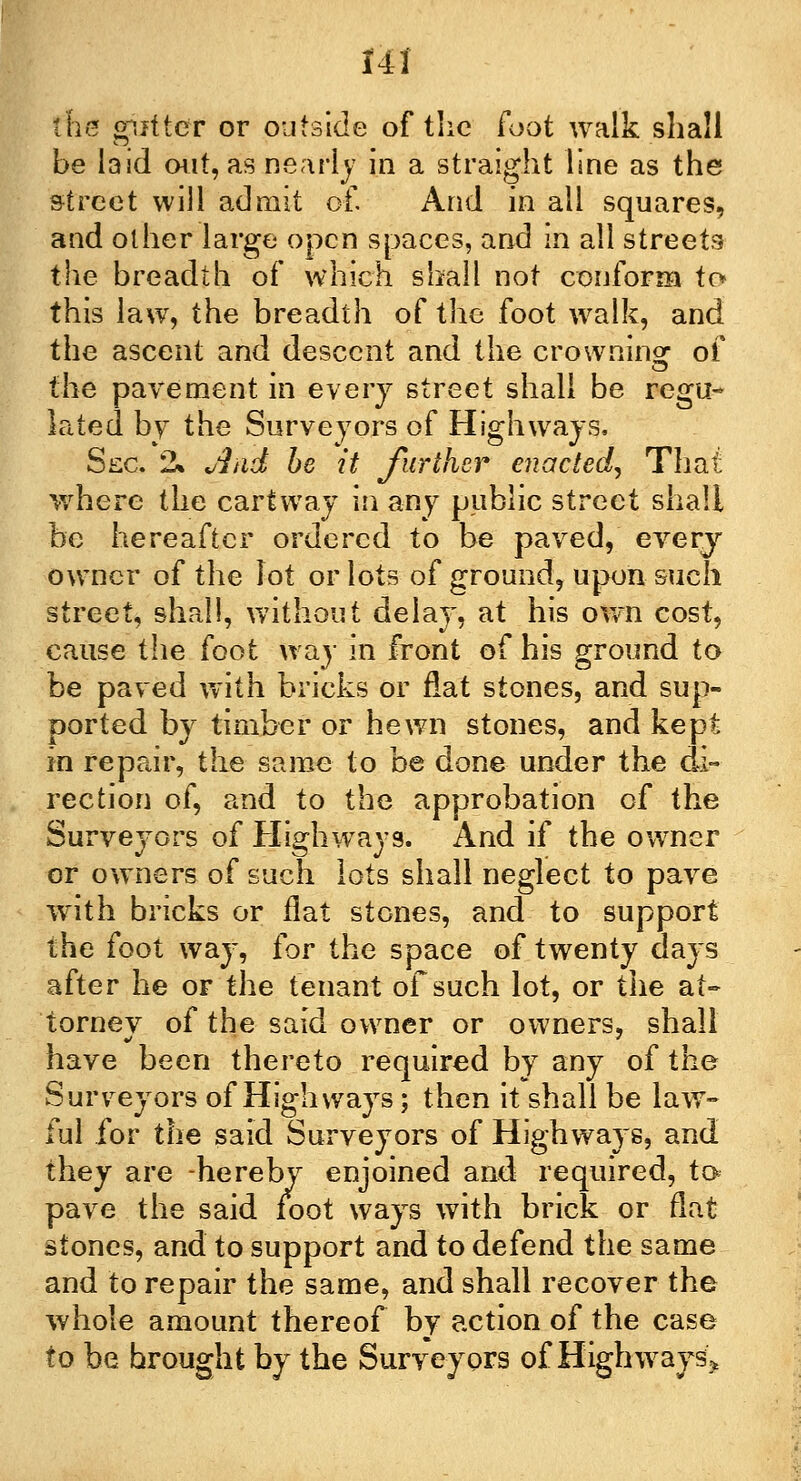 the gutter or outside of the foot walk shall be laid out, as nearly in a straight line as the street will admit of And in all squares, and other large open spaces, and in all streets the breadth of which shall not conform to this law, the breadth of the foot walk, and the ascent and descent and the crowning of the pavement in every street shall be rcgti~ lated by the Surveyors of Highways, Sec. 2» And be it further enacted, That where the cartway in any public street shall be hereafter ordered to be paved, every owner of the lot or lots of ground, upon such street, shall, without delay, at his own cost, cause the foot way in front of his ground to be paved with bricks or flat stones, and sup- ported by timber or hewn stones, and kept in repair, the same to be done under the di- rection of, and to the approbation of the Surveyors of Highways. And if the owner or owners of such lots shall neglect to pave with bricks or flat stones, and to support the foot way, for the space of twenty days after he or the tenant of such lot, or the at- tornev of the said owner or owners, shall have been thereto required by any of the Surveyors of Highways; then it shall be law- ful for the said Surveyors of Highways, and they are -hereby enjoined and required, to pave the said foot ways with brick or flat stones, and to support and to defend the same and to repair the same, and shall recover the whole amount thereof by action of the case to be brought by the Surveyors of Highways'^