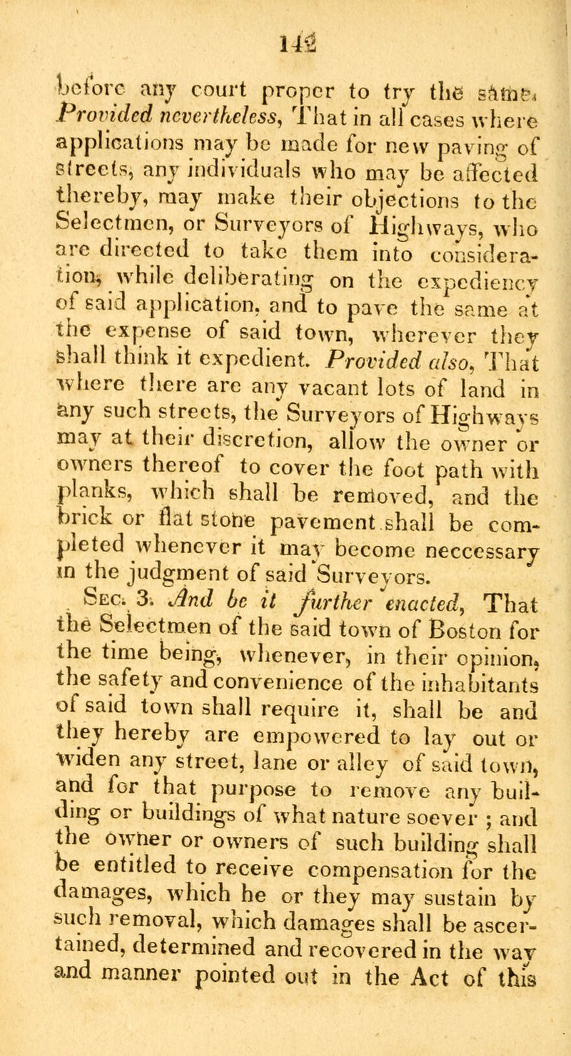 Hi before any court proper to try the g&tfcpi Provided nevertheless, That in all cases where applications may be made for new pa vino* 0f BlreetSi any individuals who may be affected thereby, may make their objections to the Selectmen, or Surveyors of Highways, who arc directed to take them into considera- tion while deliberating on the expediency of said application, and to pave the same at the expense of said town, wherever they shall think it expedient. Provided also, That where there are any vacant lots of land in any such streets, the Surveyors of Highways may at their discretion, allow the owner or owners thereof to cover the foot path with planks, which shall be removed, and the brick or flat stone pavement shall be com- pleted whenever it may become neccessary in the judgment of said Surveyors. . Sec; 3. And be it further enacted, That the Selectmen of the said town of Boston for the time being, whenever, in their opinion, the safety and convenience of the inhabitants of said town shall require it, shall be and they hereby are empowered to lay out or Widen any street, lane or alley of said town, and for that purpose to remove any buil- ding or buildings of what nature soever ; and the owner or owners of such building shall be entitled to receive compensation for the damages, which he or they may sustain by such removal, which damages shall be ascer- tained, determined and recovered in the way and manner pointed out in the Act of this