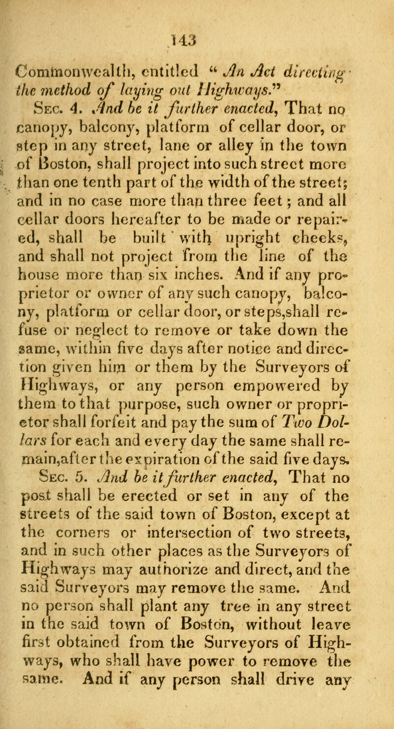 U3 Commonwealth, entitled  An Act directing' the method of laying out Highways Sec 4. And be it further enacted, That no canopy, balcony, platform of cellar door, or step in any street, lane or alley in the town of Boston, shall project into such street more than one tenth part of the width of the street; and in no case more than three feet; and all cellar doors hereafter to be made or repair* ed, shall be built with upright cheeks, and shall not project from the line of the house more than six inches. And if any pro- prietor or owner of any such canopy, balco- ny, platform or cellar door, or steps,shall re- fuse or neglect to remove or take down the same, within five days after notice and direc- tion given him or them by the Surveyors of Highways, or any person empowered by them to that purpose, such owner or propri- etor shall forfeit and pay the sum of Two Dol- lars for each and every day the same shall re- main,after the expiration of the said five days. Sec. 5. And be it further enacted, That no post shall be erected or set in any of the streets of the said town of Boston, except at the corners or intersection of two streets, and in such other places as the Surveyors of Highways may authorize and direct, and the said Surveyors may remove the same. And no person shall plant any tree in any street in the said town of Boston, without leave first obtained from the Surveyors of High- ways, who shall have power to remove the same. And if any person shall drive any