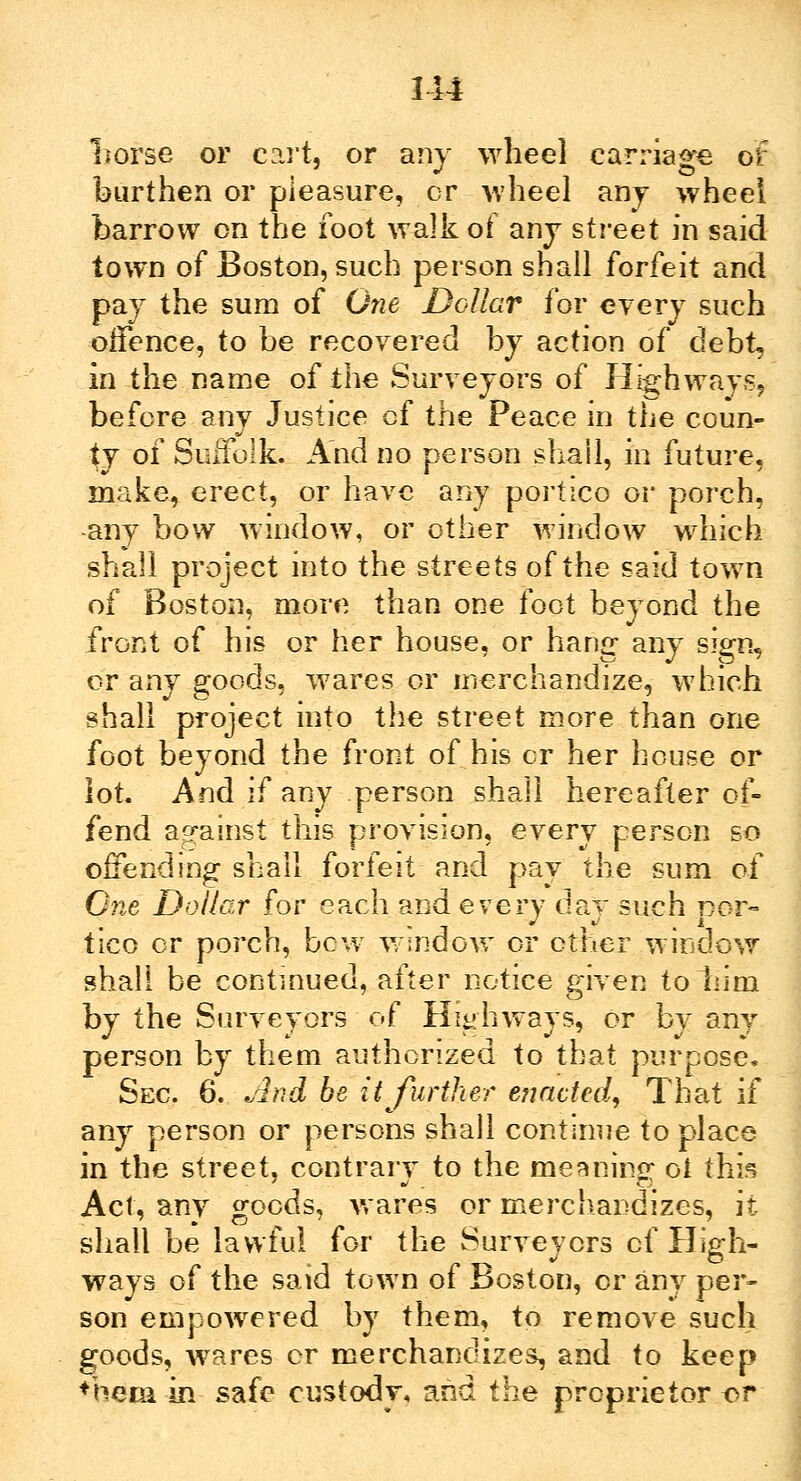 114 Trorse or cart, or any wheel carriage of burthen or pleasure, or wheel any wheel barrow on the foot walk of any street in said town of Boston, such person shall forfeit and pay the sum of One Dollar for every such offence, to be recovered by action of debt, in the name of the Surveyors of Highways, before any Justice cf the Peace in the coun- ty of Suffolk And no person shall, in future, make, erect, or have any portico or porch, any bow window, or other window which shall project into the streets of the said town of Boston, more than one foot beyond the front of his or her house, or hang- any sign, or any goods, wares or merchandize, which shall project into the street more than one foot beyond the front of his or her house or lot. And if any person shall hereafter of- fend against this provision, every person so offending shall forfeit and pay the sum of One Dollar for each and every day such nor- tico or porch, how window or other window shall be continued, after notice given to him by the Surveyors of Highways, or by any person by them authorized to that purpose. Sec. 6. And be it further enacted. That if any person or persons shall continue to place in the street, contrary to the meaning ot this Act, any goods, wares or merchandizes, it shall be lawful for the Surveyors cf High- ways of the said town of Boston, or any per- son empowered by them, to remove such goods, wares cr merchandizes, and to keep ♦hem in safe custody* and the proprietor or