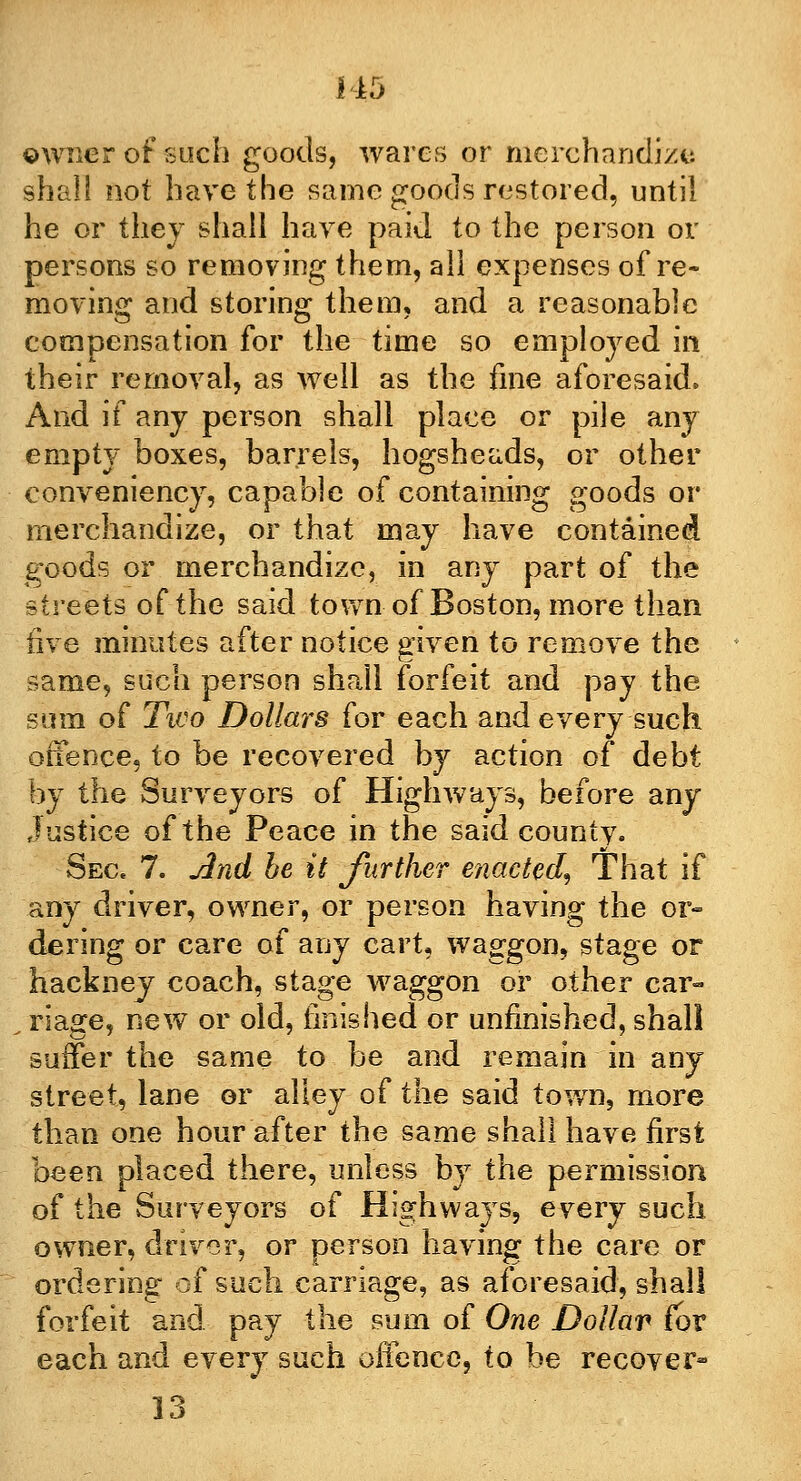 owner of such goods, wares or merchandize shall not have the same goods restored, until he or they shall have paid to the person or persons so removing them, all expenses of re- moving and storing them, and a reasonable compensation for the time so employed in their removal, as well as the fine aforesaid. And if any person shall place or pile any empty boxes, barrels, hogsheads, or other conveniency, capable of containing goods or merchandize, or that may have contained goods or merchandize, in any part of the streets of the said town of Boston, more than five minutes after notice given to remove the same, such person shall forfeit and pay the sum of Two Dollars for each and every such offence, to be recovered by action of debt by the Surveyors of Highways, before any justice of the Peace in the said county. Sec. 7. And he it further enacted. That if any driver, owner, or person having the or- dering or care of any cart, waggon, stage or hackney coach, stage waggon or other car- . riage, new or old, finished or unfinished, shall suffer the same to be and remain in any street, lane or alley of the said town, more than one hour after the same shall have first been placed there, unless by the permission of the Surveyors of Highways, every such owner, driver, or person having the care or ordering of such carriage, as aforesaid, shall forfeit and pay the sum of One Dollar for each and every such offence, to be recover- 13