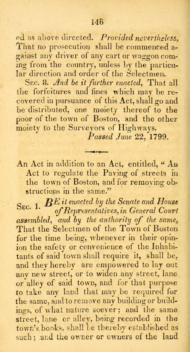 ed as above directed. Provided nevertheless, That no prosecution shall be commenced a- gainst any driver of any cart or waggon com- ing from the country, unless by the particu- lar direction and order of the Selectmen. Sec. 8. And be it further enacted, That all the forfeitures and fines which may be re- covered in pursuance of this Act, shall go and be distributed, one moiety thereof to the poor of the town of Boston, and the other moiety to the Surveyors of Highways. Passed Jane 22, 1799. An Act in addition to an Act, entitled,  As Act to regulate the Paving of streets iu the town of Boston, and for removing ob*> structions in the same. o 1 J£E it enacted by the Senate and House of Representatives,in General Court assembled, and by the authority of the same3 That the Selectmen of the Town of Boston for the time being, whenever in their opin- ion the safety or convenience of the Inhabit tants of said town shall require it, shall be, and they hereby are empowered to lay out anv new street, or to widen any street, lane or alley of said town, and for that purpose to take any land that may be required for the same, and to remove any building or build- ings, of what nature soever; and the same street, lane or alley, being recorded in the town's books, shall be thereby established as such; and the owner or owners of the land