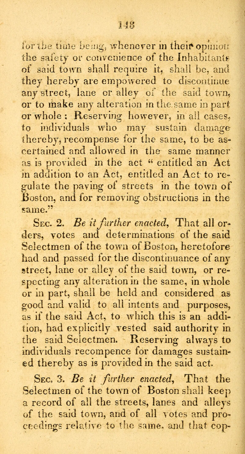 lor the time bemgj whenever in their* opinioi: the safety or convenience of the Inhabitants of said town shall require it? shall be, and they hereby are empowered to discontinue any street, lane or alley of the said town, or to ihake any alteration in the same in part or whole : Reserving however, in all cases? to individuals who may sustain damage thereby, recompense for the same, to be as- certained and allowed in the- same manner as is provided in the act  entitled an Act in addition to an Act, entitled an Act to re- gulate the paving of streets in the town of Boston, and for removing obstructions in the same. Sec. 2. Be it further enacted, That all or- ders, votes and determinations of the said Selectmen of the town of Boston, heretofore had and passed for the discontinuance of any street, lane or alley of the said town, or re- specting any alteration in the same, in whole or in part, shall be held and considered as good and valid to all intents and purposes, as if the said Act, to which this is an addi- tion, had explicitly vested said authority in the said Selectmen. Reserving always to individuals recompence for damages sustain- ed thereby as is provided in the said act. Sec 3. Be it further enacted, That the Selectmen of the town of Boston shall keep a record of all the streets, lanes and alleys of the said town, and of all votes and pro- ceedings relative to the same, and that cop-