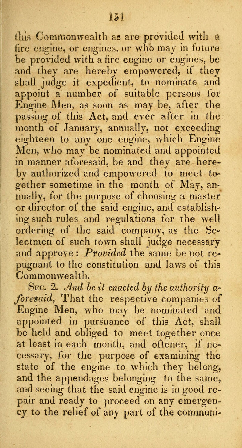 m this Commonwealth as are provided with a Fire engine, or engines, or who may in future be provided with a fire engine or engines, be and they are hereby empowered, if they shall judge it expedient, to nominate and appoint a number of suitable persons for Engine Men, as soon as may be, after the passing of this Act, and ever after in the month of January, annually, not exceeding eighteen to any one engine, which Engine Men, who may be nominated and appointed in manner aforesaid, be and they are here- by authorized and empowered to meet to- gether sometime in the month of May, an- nually, for the purpose of choosing a master or director of the said engine, and establish- ing such rules and regulations for the well ordering of the said company, as the Se- lectmen of such town shall judge necessary and approve : Provided the same be not re- pugnant to the constitution and laws of this Commonwealth. Sec 2. And be it enacted by the authority a* foresaid, That the respective companies of Engine Men, who may be nominated and appointed in pursuance of this Act, shall be held and obliged to meet together once at least in each month, and oftener, if ne- cessary, for the purpose of examining the state of the engine to which they belong, and the appendages belonging to the same, and seeing that the said engine is in good re- pair and ready to proceed on any emergen- cy to the relief of any part of the communi-