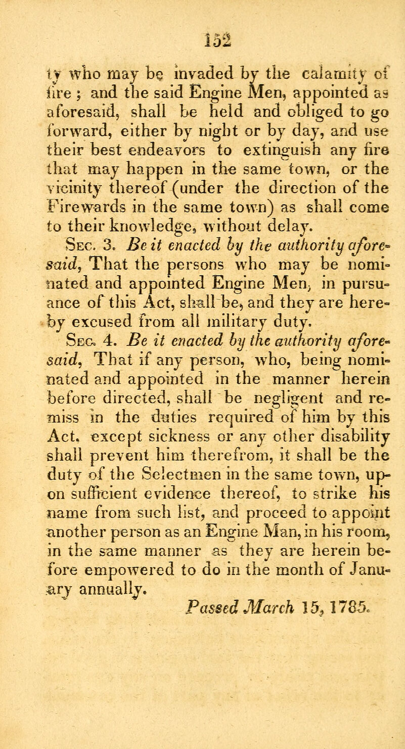 ty who may be invaded by the calamity of (ire ; and the said Engine Men5 appointed as aforesaid, shall be held and obliged to go forward, either by night or by day, and use their best endeavors to extinguish any fire that may happen in the same town, or the vicinity thereof-(under the direction of the Fire wards in the same town) as shall come to their knowledge without delay. Sec 3. Be it enacted by the authority afore* said, That the persons who may be nomi- nated and appointed Engine Men} in pursu- ance of this Act, shall be, and they are here- by excused from all military duty. Sec* 4. Be it enacted by the authority afore- said, That if any person, who, being nomi- nated and appointed in the manner herein before directed, shall be negligent and re- miss in the duties required of him by this Act. except sickness or any other disability shall prevent him therefrom, it shall be the duty of the Selectmen in the same town, up- on sufficient evidence thereof, to strike his name from such list, and proceed to appoint another person as an Engine Man, in his room, in the same manner as they are herein be- fore empowered to do in the month of Janu- ary annually. Passed March 15,1785.